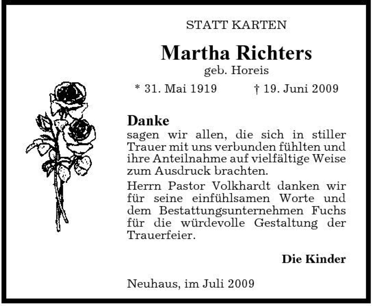 <p>STATT KARTEN</p><p>Martha Richters<br />geb. Horeis * 31. Mai 1919 † 19. Juni 2009</p><p>Danke<br />sagen wir allen, die sich in stiller Trauer mit uns verbunden fühlten und ihre Anteilnahme auf vielfältige Weise zum Ausdruck brachten. Herrn Pastor Volkhardt danken wir für seine einfühlsamen Worte und dem Bestattungsunternehmen Fuchs für die würdevolle Gestaltung der Trauerfeier. Die Kinder Neuhaus, im Juli 2009</p>