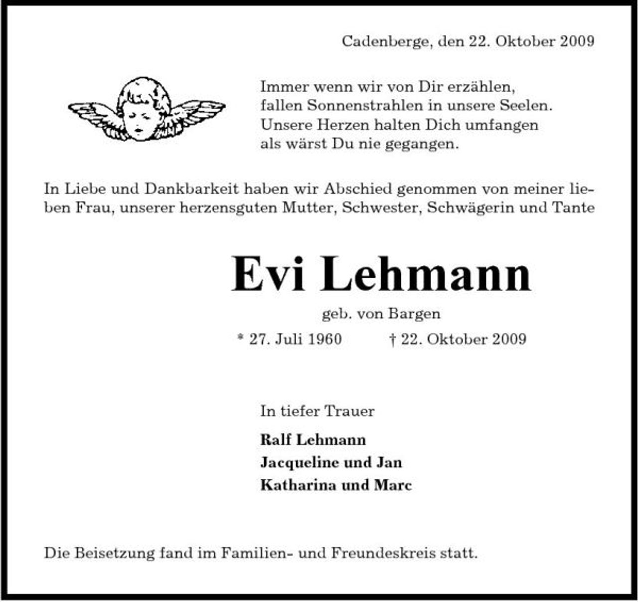 <p>Cadenberge, den 22. Oktober 2009 Immer wenn wir von Dir erzählen, fallen Sonnenstrahlen in unsere Seelen. Unsere Herzen halten Dich umfangen als wärst Du nie gegangen. In Liebe und Dankbarkeit haben wir Abschied genommen von meiner lieben Frau, unserer herzensguten Mutter, Schwester, Schwägerin und Tante</p><p>Evi Lehmann<br />geb. von Bargen * 27. Juli 1960 † 22. Oktober 2009 In tiefer Trauer Ralf Lehmann Jacqueline und Jan Katharina und Marc</p><p>Die Beisetzung fand im Familien- und Freundeskreis statt.</p>