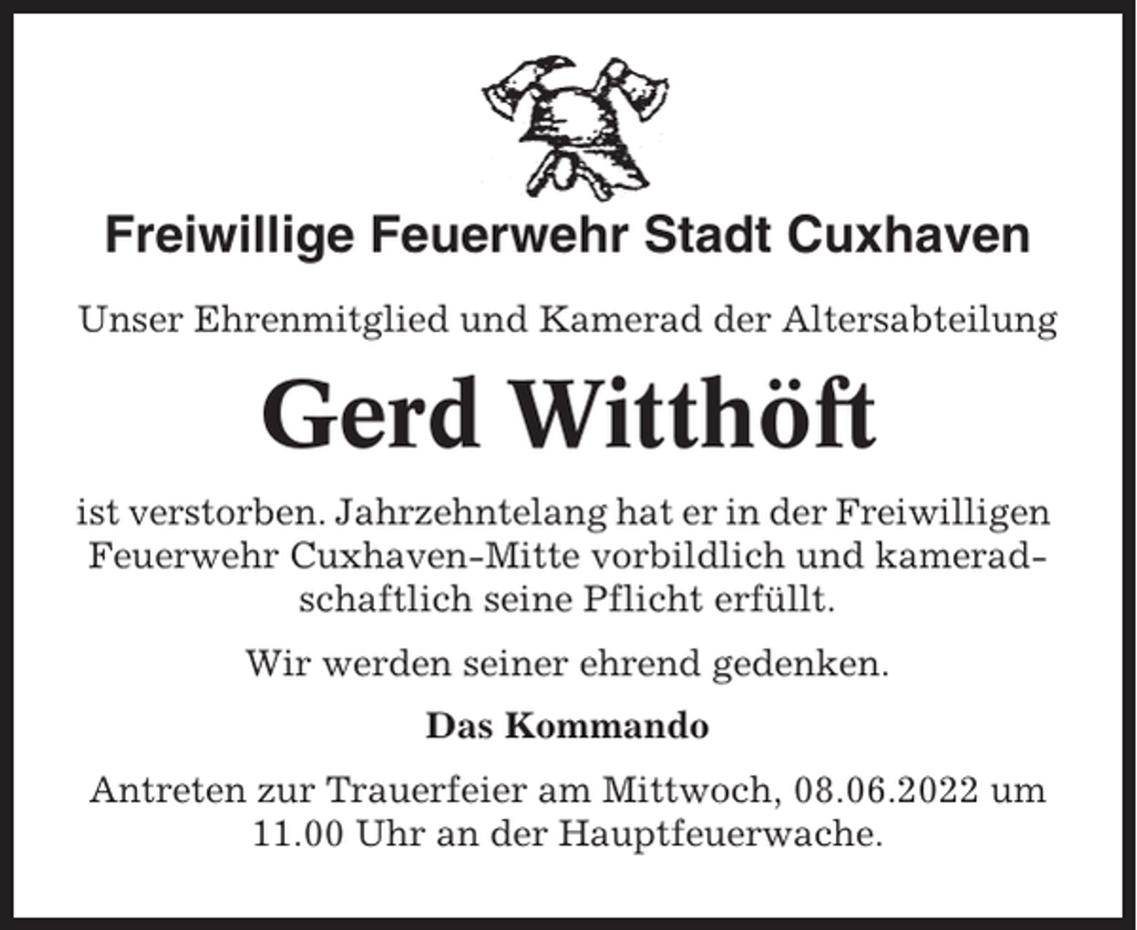 <p>Freiwillige Feuerwehr Stadt Cuxhaven<br />Unser Ehrenmitglied und Kamerad der Altersabteilung</p><p>Gerd Witthöft<br />ist verstorben. Jahrzehntelang hat er in der Freiwilligen<br />Feuerwehr Cuxhaven-Mitte vorbildlich und kameradschaftlich seine Pflicht erfüllt.<br />Wir werden seiner ehrend gedenken.<br />Das Kommando<br />Antreten zur Trauerfeier am Mittwoch, 08.06.2022 um<br />11.00 Uhr an der Hauptfeuerwache.</p>