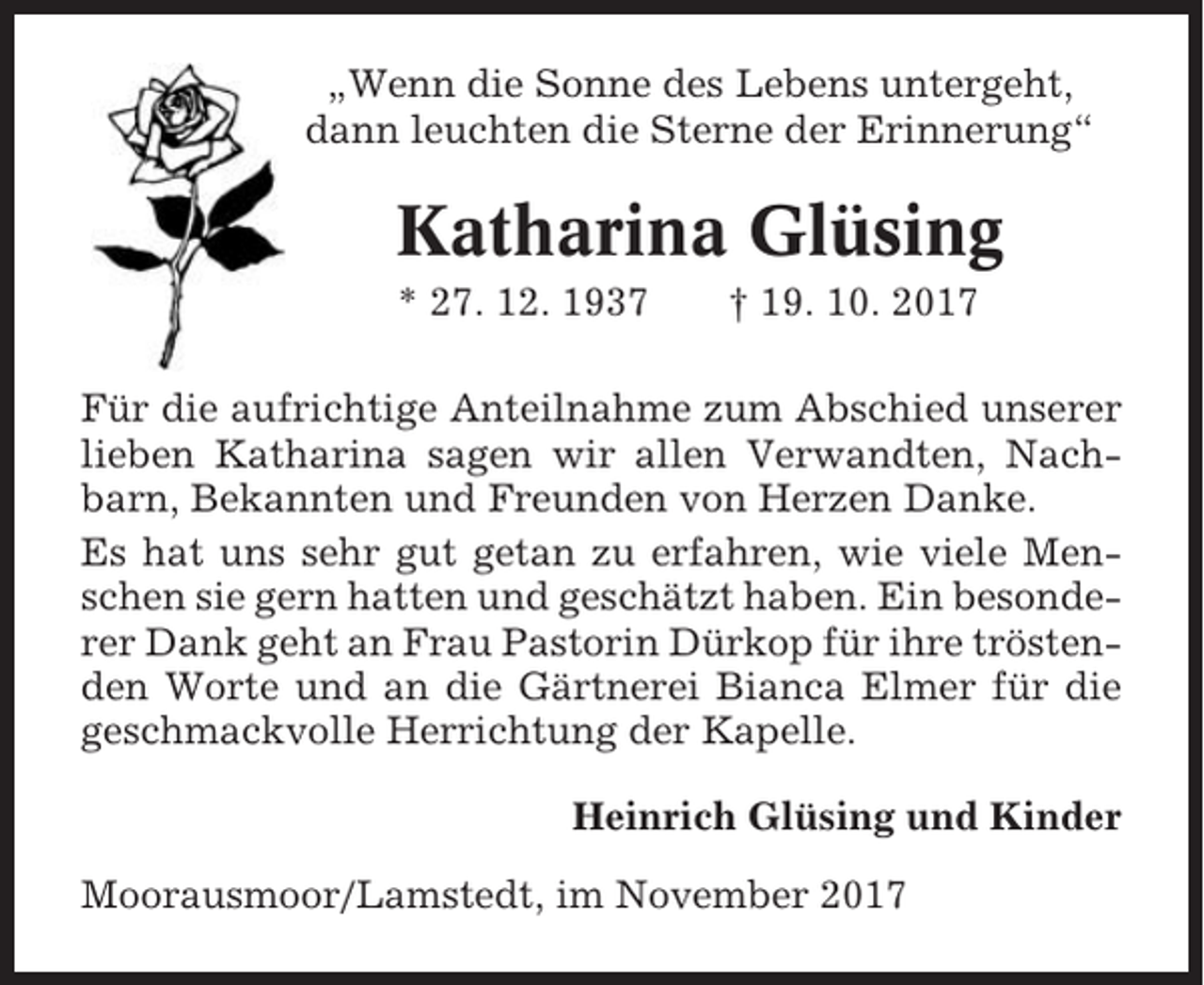 <p>„Wenn die Sonne des Lebens untergeht,<br />dann leuchten die Sterne der Erinnerung“</p><p>Katharina Glüsing<br />* 27. 12. 1937</p><p>† 19. 10. 2017</p><p>Für die aufrichtige Anteilnahme zum Abschied unserer<br />lieben Katharina sagen wir allen Verwandten, Nachbarn, Bekannten und Freunden von Herzen Danke.<br />Es hat uns sehr gut getan zu erfahren, wie viele Menschen sie gern hatten und geschätzt haben. Ein besonderer Dank geht an Frau Pastorin Dürkop für ihre tröstenden Worte und an die Gärtnerei Bianca Elmer für die<br />geschmackvolle Herrichtung der Kapelle.<br />Heinrich Glüsing und Kinder<br />Moorausmoor/Lamstedt, im November 2017</p>