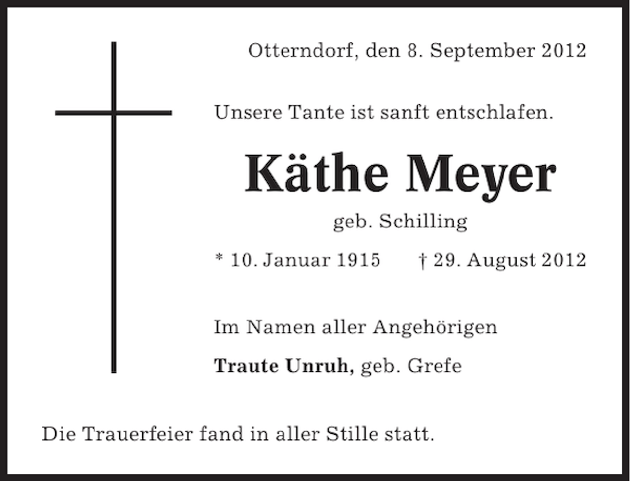 <p>Otterndorf, den 8. September 2012<br />Unsere Tante ist sanft entschlafen.</p><p>Käthe Meyer<br />geb. Schilling<br />* 10. Januar 1915</p><p>† 29. August 2012</p><p>Im Namen aller Angehörigen<br />Traute Unruh, geb. Grefe<br />Die Trauerfeier fand in aller Stille statt.</p>