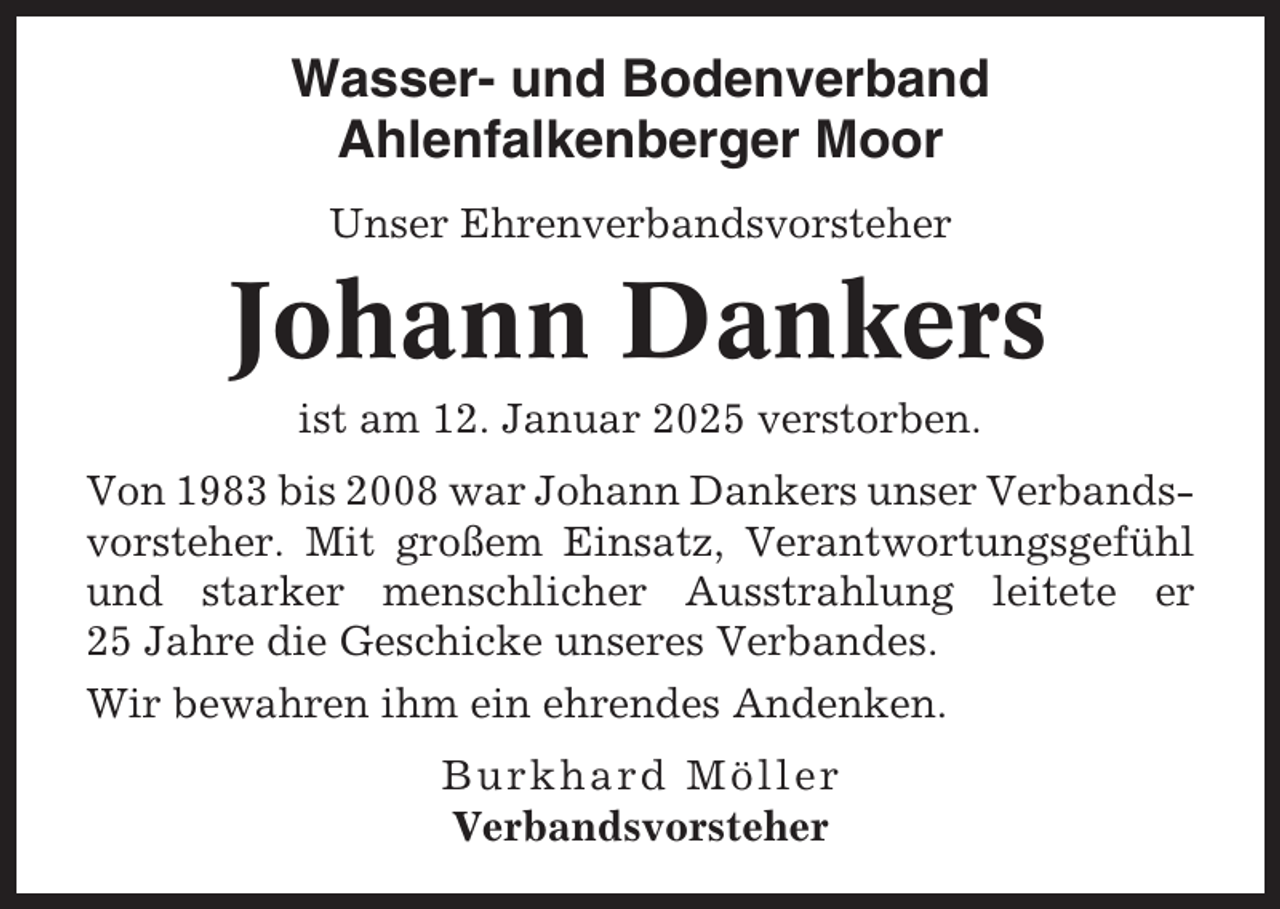 <p>Wasser- und Bodenverband<br />Ahlenfalkenberger Moor<br />Unser Ehrenverbandsvorsteher</p><p>Johann Dankers<br />ist am 12. Januar 2025 verstorben.<br />Von 1983 bis 2008 war Johann Dankers unser Verbandsvorsteher. Mit großem Einsatz, Verantwortungsgefühl<br />und starker menschlicher Ausstrahlung leitete er<br />25 Jahre die Geschicke unseres Verbandes.<br />Wir bewahren ihm ein ehrendes Andenken.<br />Burkhard Möller<br />Verbandsvorsteher</p>