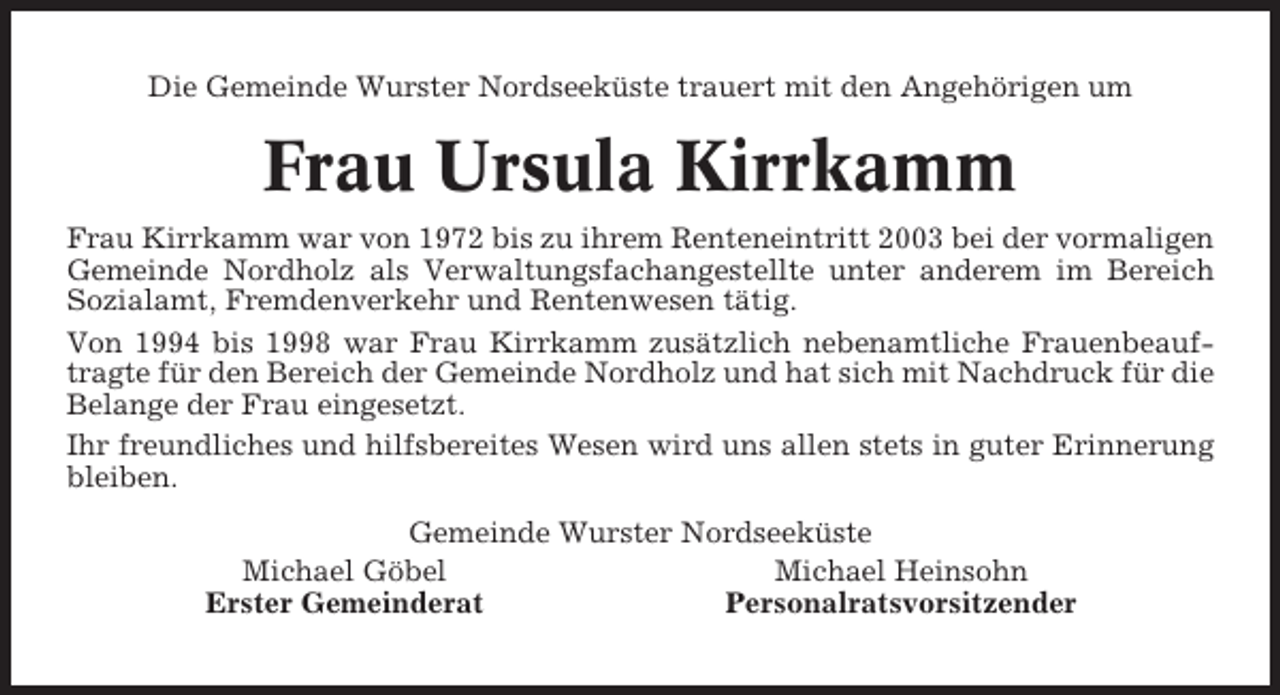 <p>Die Gemeinde Wurster Nordseeküste trauert mit den Angehörigen um</p><p>Frau Ursula Kirrkamm<br />Frau Kirrkamm war von 1972 bis zu ihrem Renteneintritt 2003 bei der vormaligen<br />Gemeinde Nordholz als Verwaltungsfachangestellte unter anderem im Bereich<br />Sozialamt, Fremdenverkehr und Rentenwesen tätig.<br />Von 1994 bis 1998 war Frau Kirrkamm zusätzlich nebenamtliche Frauenbeauftragte für den Bereich der Gemeinde Nordholz und hat sich mit Nachdruck für die<br />Belange der Frau eingesetzt.<br />Ihr freundliches und hilfsbereites Wesen wird uns allen stets in guter Erinnerung<br />bleiben.<br />Gemeinde Wurster Nordseeküste<br />Michael Göbel<br />Michael Heinsohn<br />Erster Gemeinderat<br />Personalratsvorsitzender</p>