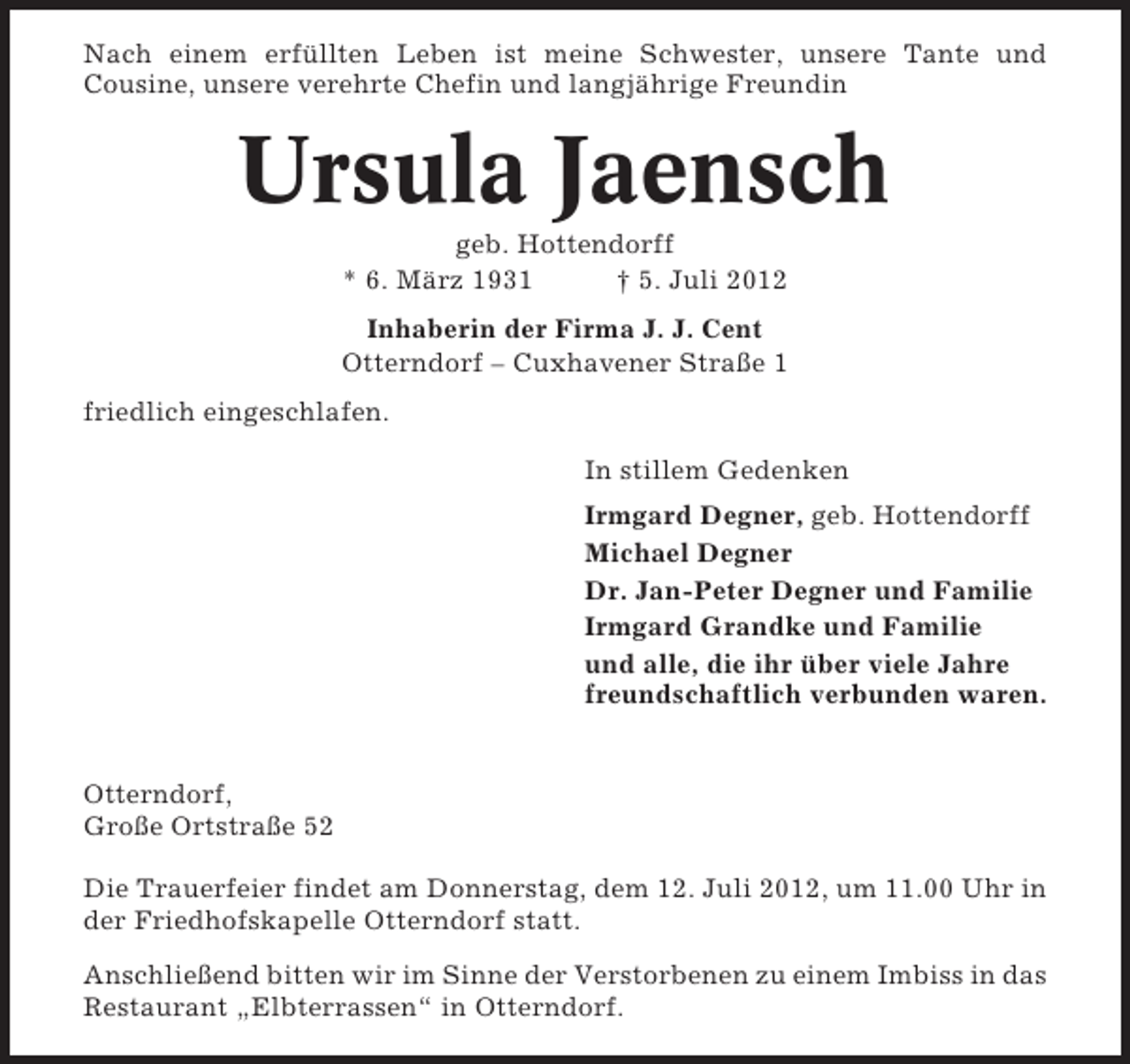 <p>Nach einem erfüllten Leben ist meine Schwester, unsere Tante und<br />Cousine, unsere verehrte Chefin und langjährige Freundin</p><p>Ursula Jaensch<br />geb. Hottendorff<br />* 6. März 1931<br />† 5. Juli 2012<br />Inhaberin der Firma J. J. Cent<br />Otterndorf – Cuxhavener Straße 1<br />friedlich eingeschlafen.<br />In stillem Gedenken<br />Irmgard Degner, geb. Hottendorff<br />Michael Degner<br />Dr. Jan-Peter Degner und Familie<br />Irmgard Grandke und Familie<br />und alle, die ihr über viele Jahre<br />freundschaftlich verbunden waren.</p><p>Otterndorf,<br />Große Ortstraße 52<br />Die Trauerfeier findet am Donnerstag, dem 12. Juli 2012, um 11.00 Uhr in<br />der Friedhofskapelle Otterndorf statt.<br />Anschließend bitten wir im Sinne der Verstorbenen zu einem Imbiss in das<br />Restaurant „Elbterrassen“ in Otterndorf.</p>
