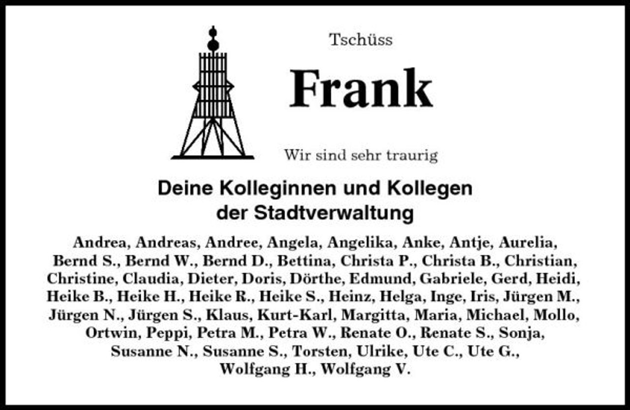<p>Tschüss</p><p>Frank<br />Wir sind sehr traurig</p><p>Deine Kolleginnen und Kollegen der Stadtverwaltung<br />Andrea, Andreas, Andree, Angela, Angelika, Anke, Antje, Aurelia, Bernd S., Bernd W., Bernd D., Bettina, Christa P., Christa B., Christian, Christine, Claudia, Dieter, Doris, Dörthe, Edmund, Gabriele, Gerd, Heidi, Heike B., Heike H., Heike R., Heike S., Heinz, Helga, Inge, Iris, Jürgen M., Jürgen N., Jürgen S., Klaus, Kurt-Karl, Margitta, Maria, Michael, Mollo, Ortwin, Peppi, Petra M., Petra W., Renate O., Renate S., Sonja, Susanne N., Susanne S., Torsten, Ulrike, Ute C., Ute G., Wolfgang H., Wolfgang V.</p>