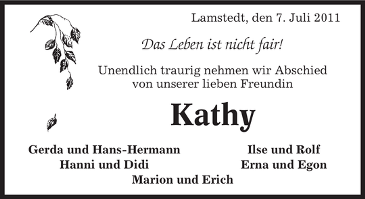 <p>Lamstedt, den 7. Juli 2011</p><p>Das Leben ist nicht fair!<br />Unendlich traurig nehmen wir Abschied<br />von unserer lieben Freundin</p><p>Kathy<br />Gerda und Hans-Hermann<br />Ilse und Rolf<br />Hanni und Didi<br />Erna und Egon<br />Marion und Erich</p>
