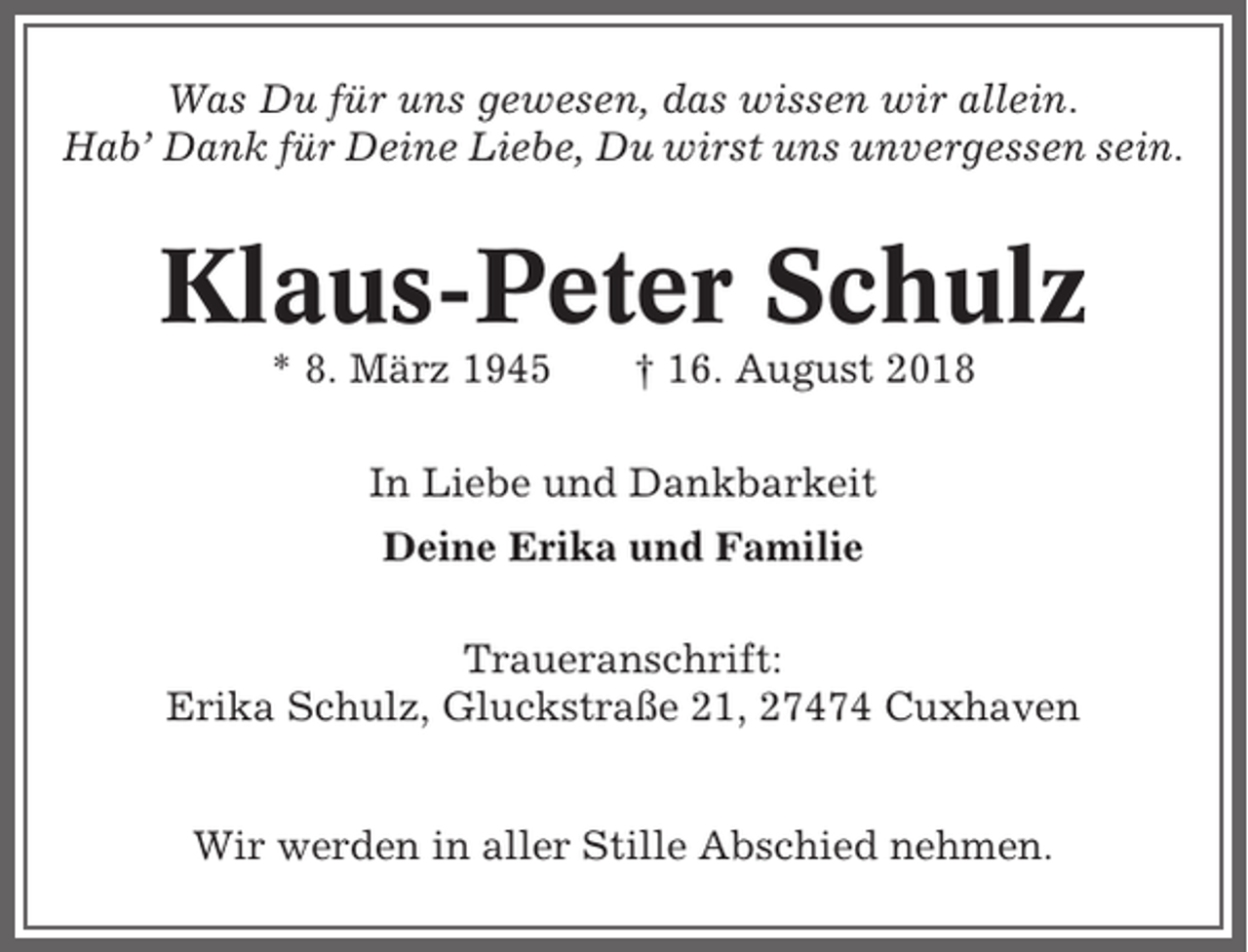 <p>Was Du für uns gewesen, das wissen wir allein.<br />Hab’ Dank für Deine Liebe, Du wirst uns unvergessen sein.</p><p>Klaus-Peter Schulz<br />* 8. März 1945</p><p>† 16. August 2018</p><p>In Liebe und Dankbarkeit<br />Deine Erika und Familie<br />Traueranschrift:<br />Erika Schulz, Gluckstraße 21, 27474 Cuxhaven<br />Wir werden in aller Stille Abschied nehmen.</p>