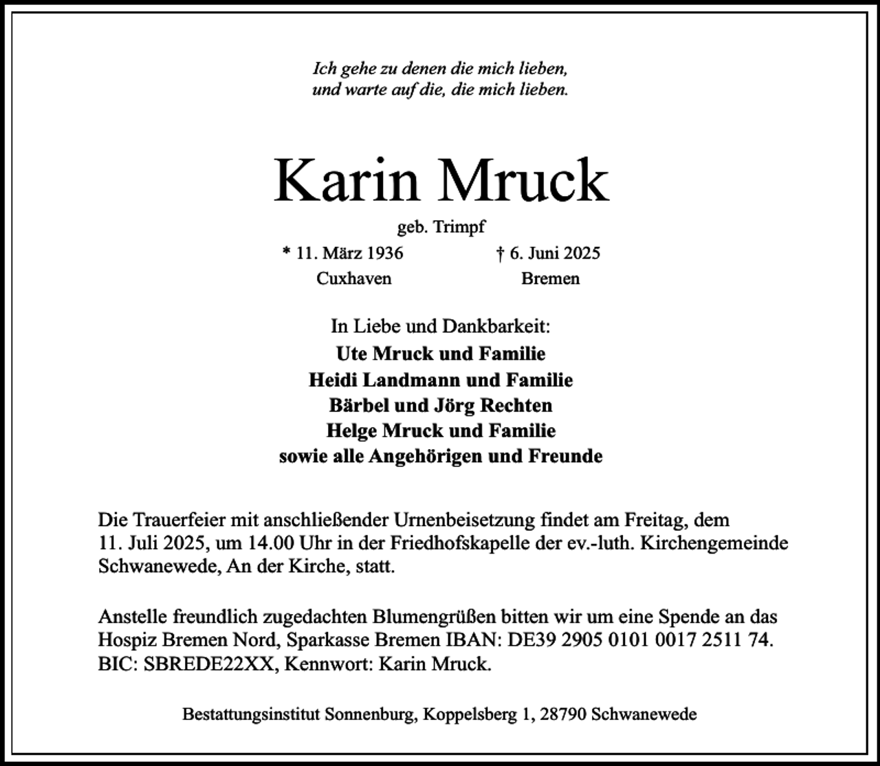 <p>Ich gehe zu denen die mich lieben,<br />und warte auf die, die mich lieben.</p><p>Karin Mruck<br />geb. Trimpf<br />* 11. März 1936<br />† 6. Juni 2025<br />Cuxhaven<br />Bremen</p><p>In Liebe und Dankbarkeit:<br />Ute Mruck und Familie<br />Heidi Landmann und Familie<br />Bärbel und Jörg Rechten<br />Helge Mruck und Familie<br />sowie alle Angehörigen und Freunde<br />Die Trauerfeier mit anschließender Urnenbeisetzung findet am Freitag, dem<br />11. Juli 2025, um 14.00 Uhr in der Friedhofskapelle der ev.-luth. Kirchengemeinde<br />Schwanewede, An der Kirche, statt.<br />Anstelle freundlich zugedachten Blumengrüßen bitten wir um eine Spende an das<br />Hospiz Bremen Nord, Sparkasse Bremen IBAN: DE39 2905 0101 0017 2511 74.<br />BIC: SBREDE22XX, Kennwort: Karin Mruck.<br />Bestattungsinstitut Sonnenburg, Koppelsberg 1, 28790 Schwanewede</p>