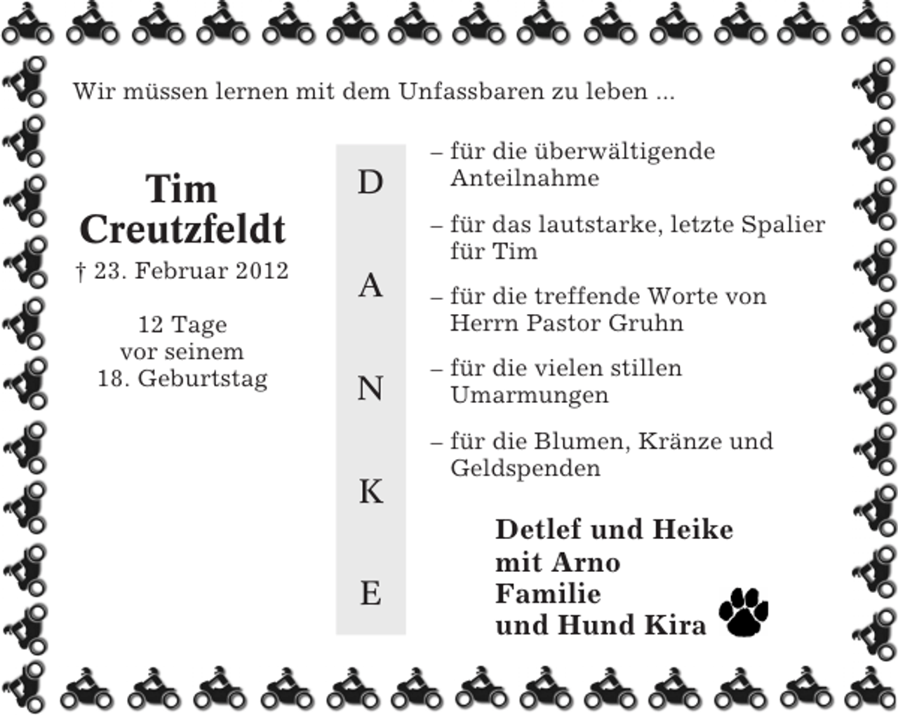 <p>Wir müssen lernen mit dem Unfassbaren zu leben ...</p><p>Tim<br />Creutzfeldt</p><p>D</p><p>† 23. Februar 2012</p><p>A</p><p>12 Tage<br />vor seinem<br />18. Geburtstag</p><p>– für die überwältigende<br />Anteilnahme<br />– für das lautstarke, letzte Spalier<br />für Tim</p><p>N<br />K<br />E</p><p>– für die treffende Worte von<br />Herrn Pastor Gruhn<br />– für die vielen stillen<br />Umarmungen<br />– für die Blumen, Kränze und<br />Geldspenden</p><p>Detlef und Heike<br />mit Arno<br />Familie<br />und Hund Kira</p>