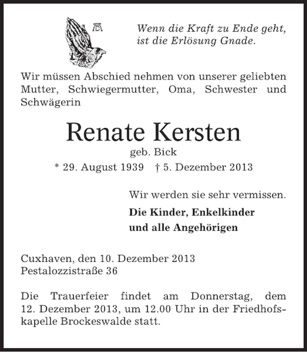 <p>Wenn die Kraft zu Ende geht,<br />ist die Erlösung Gnade.<br />Wir müssen Abschied nehmen von unserer geliebten<br />Mutter, Schwiegermutter, Oma, Schwester und<br />Schwägerin</p><p>Renate Kersten<br />geb. Bick<br />* 29. August 1939 † 5. Dezember 2013<br />Wir werden sie sehr vermissen.<br />Die Kinder, Enkelkinder<br />und alle Angehörigen<br />Cuxhaven, den 10. Dezember 2013<br />Pestalozzistraße 36<br />Die Trauerfeier findet am Donnerstag, dem<br />12. Dezember 2013, um 12.00 Uhr in der Friedhofskapelle Brockeswalde statt.</p>