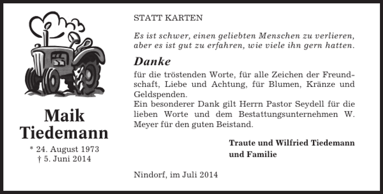 <p>STATT KARTEN</p><p>Es ist schwer, einen geliebten Menschen zu verlieren,<br />aber es ist gut zu erfahren, wie viele ihn gern hatten.</p><p>Danke</p><p>Maik<br />Tiedemann</p><p>für die tröstenden Worte, für alle Zeichen der Freundschaft, Liebe und Achtung, für Blumen, Kränze und<br />Geldspenden.<br />Ein besonderer Dank gilt Herrn Pastor Seydell für die<br />lieben Worte und dem Bestattungsunternehmen W.<br />Meyer für den guten Beistand.<br />Traute und Wilfried Tiedemann<br />und Familie</p><p>* 24. August 1973<br />† 5. Juni 2014<br />Nindorf, im Juli 2014</p>