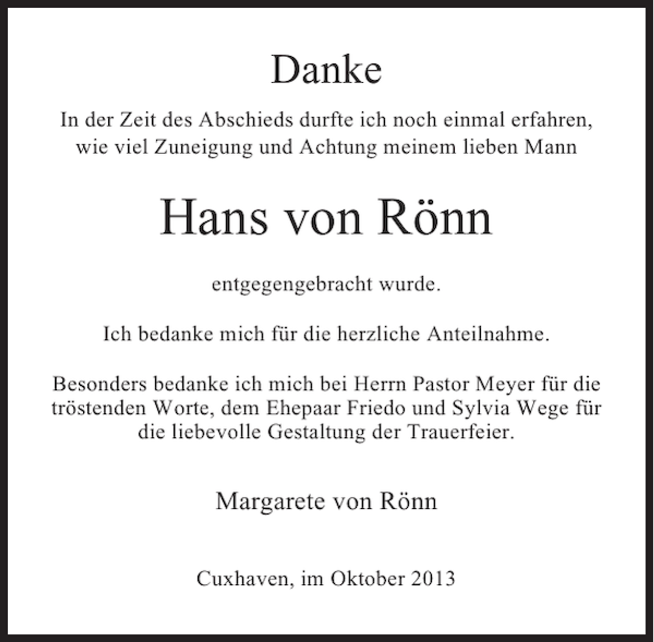 <p>Danke<br />In der Zeit des Abschieds durfte ich noch einmal erfahren,<br />wie viel Zuneigung und Achtung meinem lieben Mann</p><p>Hans von Rönn<br />entgegengebracht wurde.<br />Ich bedanke mich für die herzliche Anteilnahme.<br />Besonders bedanke ich mich bei Herrn Pastor Meyer für die<br />tröstenden Worte, dem Ehepaar Friedo und Sylvia Wege für<br />die liebevolle Gestaltung der Trauerfeier.</p><p>Margarete von Rönn<br />Cuxhaven, im Oktober 2013</p>