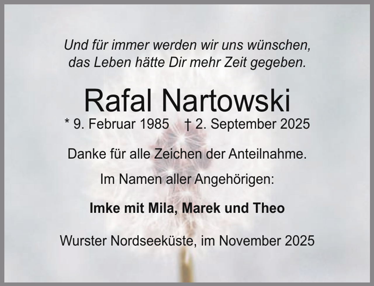 <p>Und für immer werden wir uns wünschen,<br />das Leben hätte Dir mehr Zeit gegeben.</p><p>Rafal Nartowski</p><p>* 9. Februar 1985</p><p>† 2. September 2025</p><p>Danke für alle Zeichen der Anteilnahme.<br />Im Namen aller Angehörigen:<br />Imke mit Mila, Marek und Theo<br />Wurster Nordseeküste, im November 2025</p>