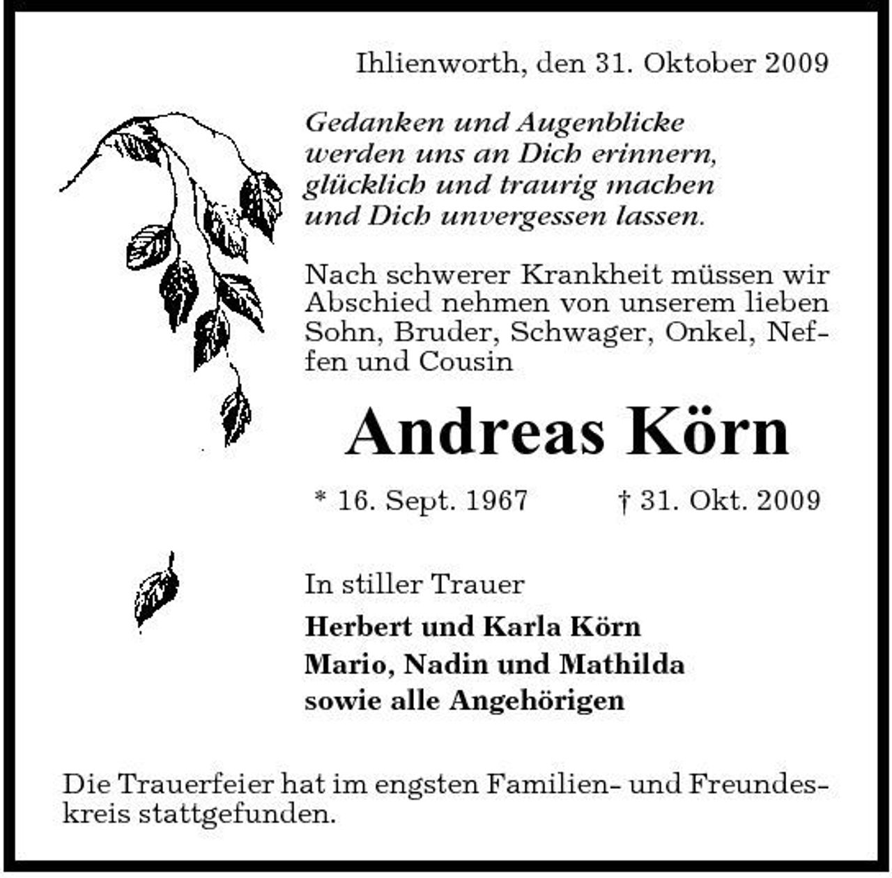 <p>Ihlienworth, den 31. Oktober 2009</p><p>Gedanken und Augenblicke werden uns an Dich erinnern, glücklich und traurig machen und Dich unvergessen lassen.<br />Nach schwerer Krankheit müssen wir Abschied nehmen von unserem lieben Sohn, Bruder, Schwager, Onkel, Neffen und Cousin</p><p>Andreas Körn<br />* 16. Sept. 1967 † 31. Okt. 2009 In stiller Trauer Herbert und Karla Körn Mario, Nadin und Mathilda sowie alle Angehörigen Die Trauerfeier hat im engsten Familien- und Freundeskreis stattgefunden.</p>