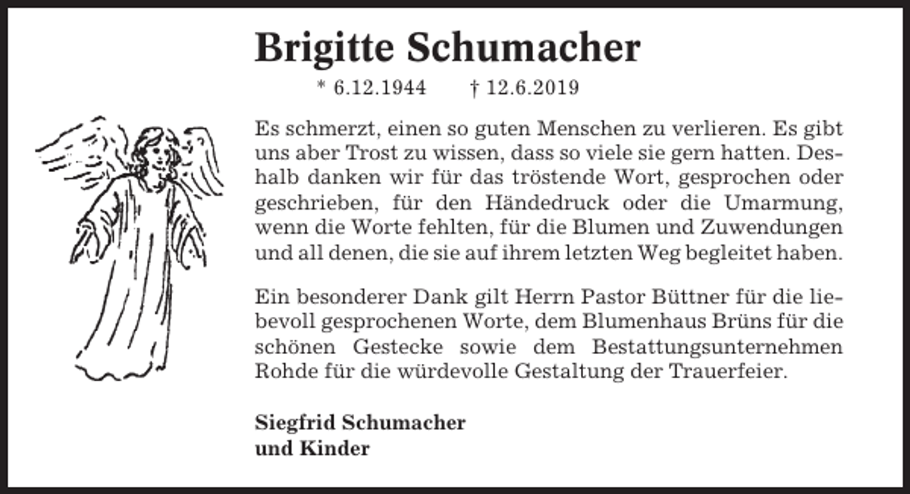 <p>Brigitte Schumacher<br />* 6.12.1944</p><p>† 12.6.2019</p><p>Es schmerzt, einen so guten Menschen zu verlieren. Es gibt<br />uns aber Trost zu wissen, dass so viele sie gern hatten. Deshalb danken wir für das tröstende Wort, gesprochen oder<br />geschrieben, für den Händedruck oder die Umarmung,<br />wenn die Worte fehlten, für die Blumen und Zuwendungen<br />und all denen, die sie auf ihrem letzten Weg begleitet haben.<br />Ein besonderer Dank gilt Herrn Pastor Büttner für die liebevoll gesprochenen Worte, dem Blumenhaus Brüns für die<br />schönen Gestecke sowie dem Bestattungsunternehmen<br />Rohde für die würdevolle Gestaltung der Trauerfeier.<br />Siegfrid Schumacher<br />und Kinder</p>