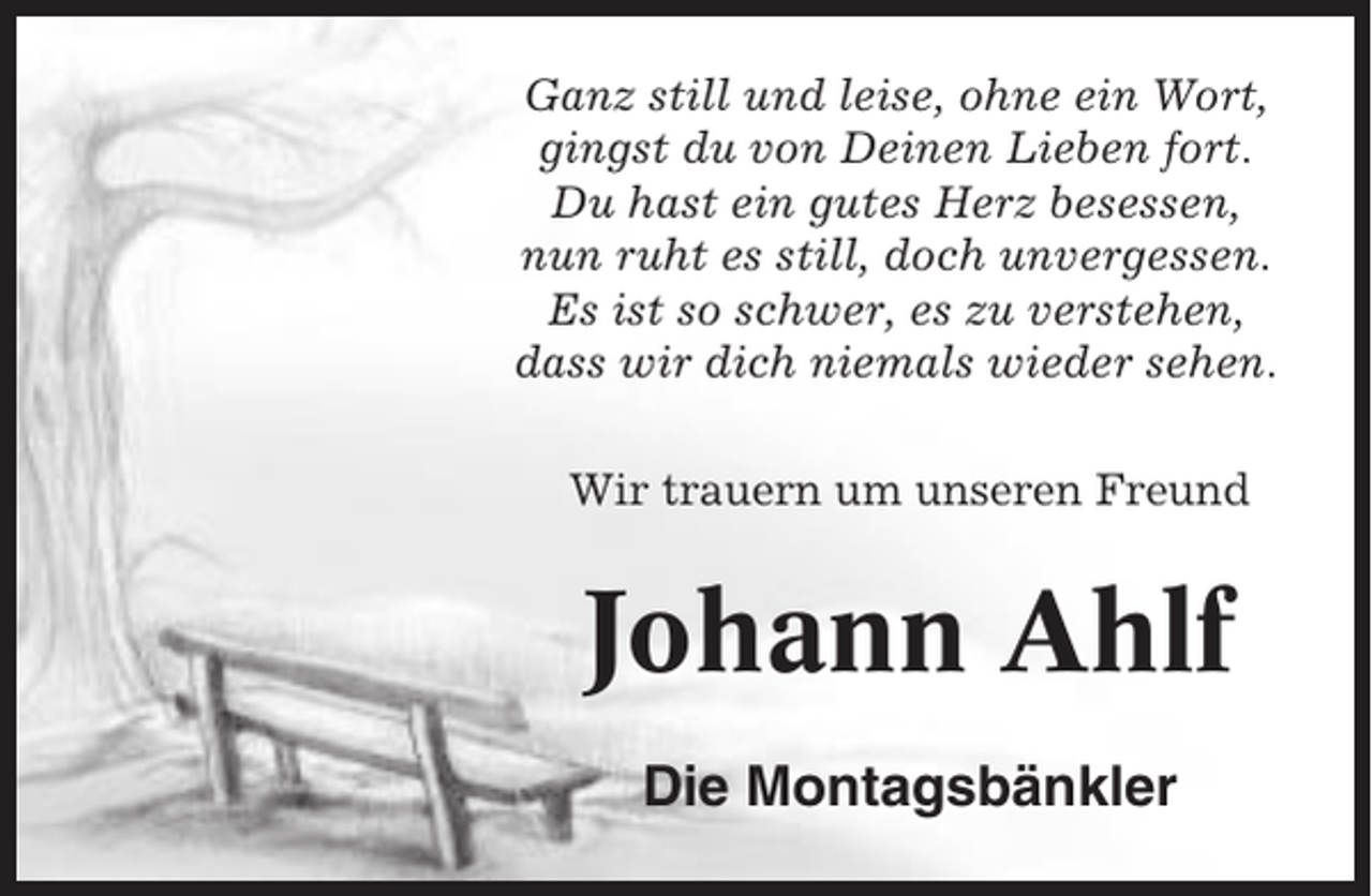 <p>Ganz still und leise, ohne ein Wort,<br />gingst du von Deinen Lieben fort.<br />Du hast ein gutes Herz besessen,<br />nun ruht es still, doch unvergessen.<br />Es ist so schwer, es zu verstehen,<br />dass wir dich niemals wieder sehen.<br />Wir trauern um unseren Freund</p><p>Johann Ahlf<br />Die Montagsbänkler</p>