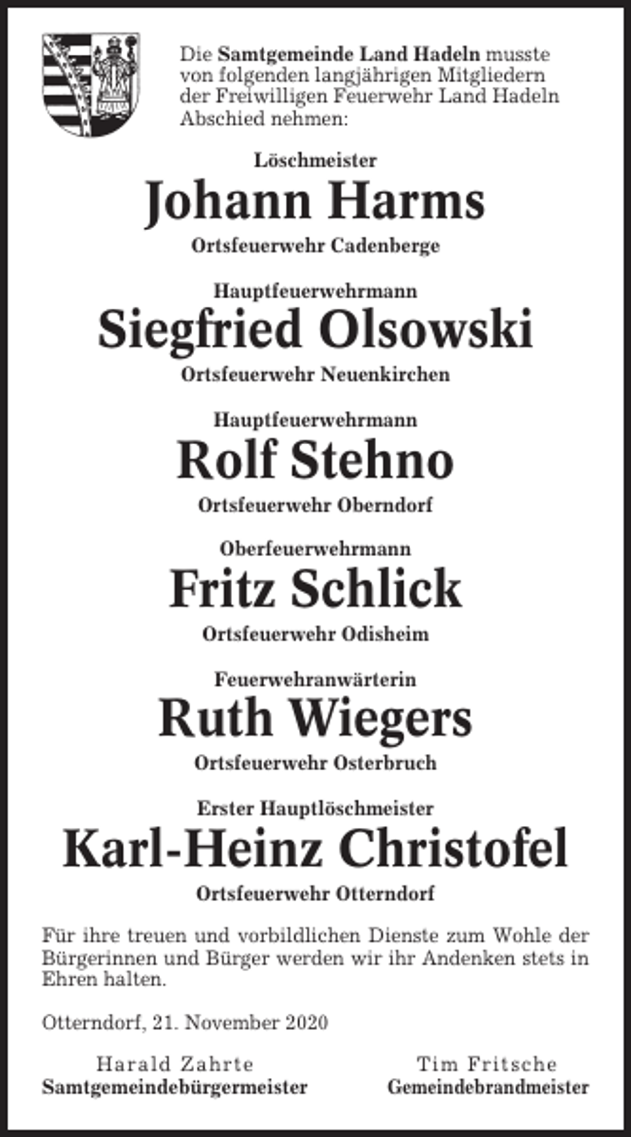 <p>Die Samtgemeinde Land Hadeln musste<br />von folgenden langjährigen Mitgliedern<br />der Freiwilligen Feuerwehr Land Hadeln<br />Abschied nehmen:<br />Löschmeister</p><p>Johann Harms<br />Ortsfeuerwehr Cadenberge<br />Hauptfeuerwehrmann</p><p>Siegfried Olsowski<br />Ortsfeuerwehr Neuenkirchen<br />Hauptfeuerwehrmann</p><p>Rolf Stehno<br />Ortsfeuerwehr Oberndorf<br />Oberfeuerwehrmann</p><p>Fritz Schlick<br />Ortsfeuerwehr Odisheim<br />Feuerwehranwärterin</p><p>Ruth Wiegers<br />Ortsfeuerwehr Osterbruch<br />Erster Hauptlöschmeister</p><p>Karl-Heinz Christofel<br />Ortsfeuerwehr Otterndorf<br />Für ihre treuen und vorbildlichen Dienste zum Wohle der<br />Bürgerinnen und Bürger werden wir ihr Andenken stets in<br />Ehren halten.<br />Otterndorf, 21. November 2020<br />Harald Zahrte<br />Samtgemeindebürgermeister</p><p>Tim Fritsche<br />Gemeindebrandmeister</p>