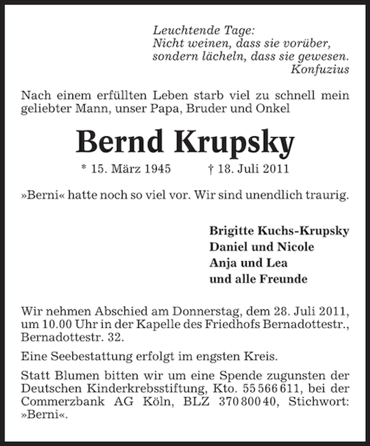 <p>Leuchtende Tage:<br />Nicht weinen, dass sie vorüber,<br />sondern lächeln, dass sie gewesen.<br />Konfuzius<br />Nach einem erfüllten Leben starb viel zu schnell mein<br />geliebter Mann, unser Papa, Bruder und Onkel</p><p>Bernd Krupsky<br />* 15. März 1945</p><p>† 18. Juli 2011</p><p>»Berni« hatte noch so viel vor. Wir sind unendlich traurig.<br />Brigitte Kuchs-Krupsky<br />Daniel und Nicole<br />Anja und Lea<br />und alle Freunde<br />Wir nehmen Abschied am Donnerstag, dem 28. Juli 2011,<br />um 10.00 Uhr in der Kapelle des Friedhofs Bernadottestr.,<br />Bernadottestr. 32.<br />Eine Seebestattung erfolgt im engsten Kreis.<br />Statt Blumen bitten wir um eine Spende zugunsten der<br />Deutschen Kinderkrebsstiftung, Kto. 5611, bei der<br />Commerzbank AG Köln, BLZ 370 800 40, Stichwort:<br />»Berni«.</p>