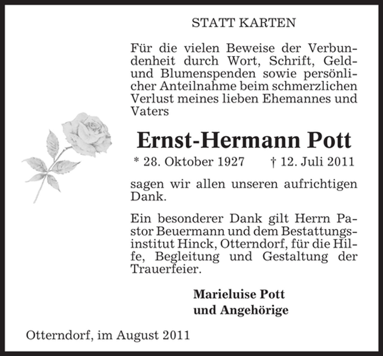 <p>STATT KARTEN<br />Für die vielen Beweise der Verbundenheit durch Wort, Schrift, Geldund Blumenspenden sowie persönlicher Anteilnahme beim schmerzlichen<br />Verlust meines lieben Ehemannes und<br />Vaters</p><p>Ernst-Hermann Pott<br />* 28. Oktober 1927</p><p>† 12. Juli 2011</p><p>sagen wir allen unseren aufrichtigen<br />Dank.<br />Ein besonderer Dank gilt Herrn Pastor Beuermann und dem Bestattungsinstitut Hinck, Otterndorf, für die Hilfe, Begleitung und Gestaltung der<br />Trauerfeier.<br />Marieluise Pott<br />und Angehörige<br />Otterndorf, im August 2011</p>