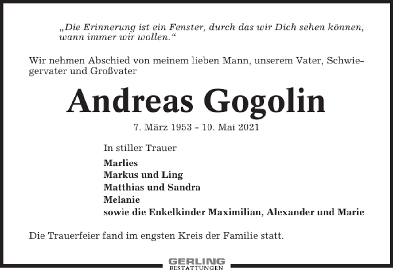<p>„Die Erinnerung ist ein Fenster, durch das wir Dich sehen können,<br />wann immer wir wollen.“<br />Wir nehmen Abschied von meinem lieben Mann, unserem Vater, Schwiegervater und Großvater</p><p>Andreas Gogolin<br />7. März 1953 - 10. Mai 2021<br />In stiller Trauer<br />Marlies<br />Markus und Ling<br />Matthias und Sandra<br />Melanie<br />sowie die Enkelkinder Maximilian, Alexander und Marie<br />Die Trauerfeier fand im engsten Kreis der Familie statt.</p>