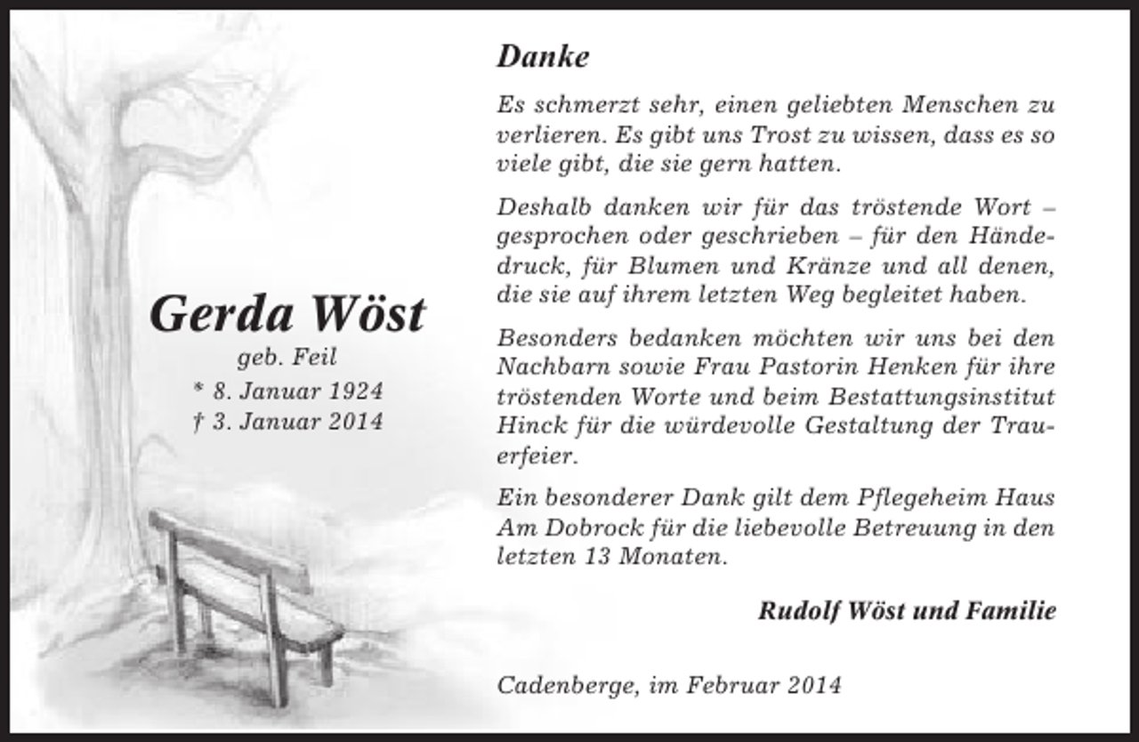 <p>Danke<br />Es schmerzt sehr, einen geliebten Menschen zu<br />verlieren. Es gibt uns Trost zu wissen, dass es so<br />viele gibt, die sie gern hatten.</p><p>Gerda Wöst<br />geb. Feil<br />* 8. Januar 1924<br />† 3. Januar 2014</p><p>Deshalb danken wir für das tröstende Wort –<br />gesprochen oder geschrieben – für den Händedruck, für Blumen und Kränze und all denen,<br />die sie auf ihrem letzten Weg begleitet haben.<br />Besonders bedanken möchten wir uns bei den<br />Nachbarn sowie Frau Pastorin Henken für ihre<br />tröstenden Worte und beim Bestattungsinstitut<br />Hinck für die würdevolle Gestaltung der Trauerfeier.<br />Ein besonderer Dank gilt dem Pflegeheim Haus<br />Am Dobrock für die liebevolle Betreuung in den<br />letzten 13 Monaten.<br />Rudolf Wöst und Familie<br />Cadenberge, im Februar 2014</p>