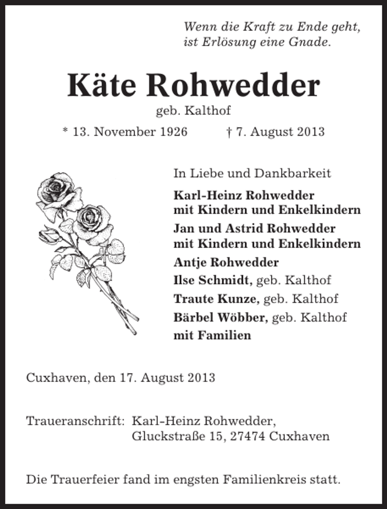 <p>Wenn die Kraft zu Ende geht,<br />ist Erlösung eine Gnade.</p><p>Käte Rohwedder<br />geb. Kalthof<br />* 13. November 1926</p><p>† 7. August 2013</p><p>In Liebe und Dankbarkeit<br />Karl-Heinz Rohwedder<br />mit Kindern und Enkelkindern<br />Jan und Astrid Rohwedder<br />mit Kindern und Enkelkindern<br />Antje Rohwedder<br />Ilse Schmidt, geb. Kalthof<br />Traute Kunze, geb. Kalthof<br />Bärbel Wöbber, geb. Kalthof<br />mit Familien<br />Cuxhaven, den 17. August 2013<br />Traueranschrift: Karl-Heinz Rohwedder,<br />Gluckstraße 15, 27474 Cuxhaven<br />Die Trauerfeier fand im engsten Familienkreis statt.</p>