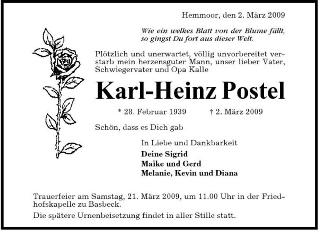 <p>Hemmoor, den 2. März 2009 Wie ein welkes Blatt von der Blume fällt, so gingst Du fort aus dieser Welt. Plötzlich und unerwartet, völlig unvorbereitet verstarb mein herzensguter Mann, unser lieber Vater, Schwiegervater und Opa Kalle</p><p>Karl-Heinz Postel<br />* 28. Februar 1939 Schön, dass es Dich gab In Liebe und Dankbarkeit Deine Sigrid Maike und Gerd Melanie, Kevin und Diana Trauerfeier am Samstag, 21. März 2009, um 11.00 Uhr in der Friedhofskapelle zu Basbeck. Die spätere Urnenbeisetzung findet in aller Stille statt. † 2. März 2009</p>