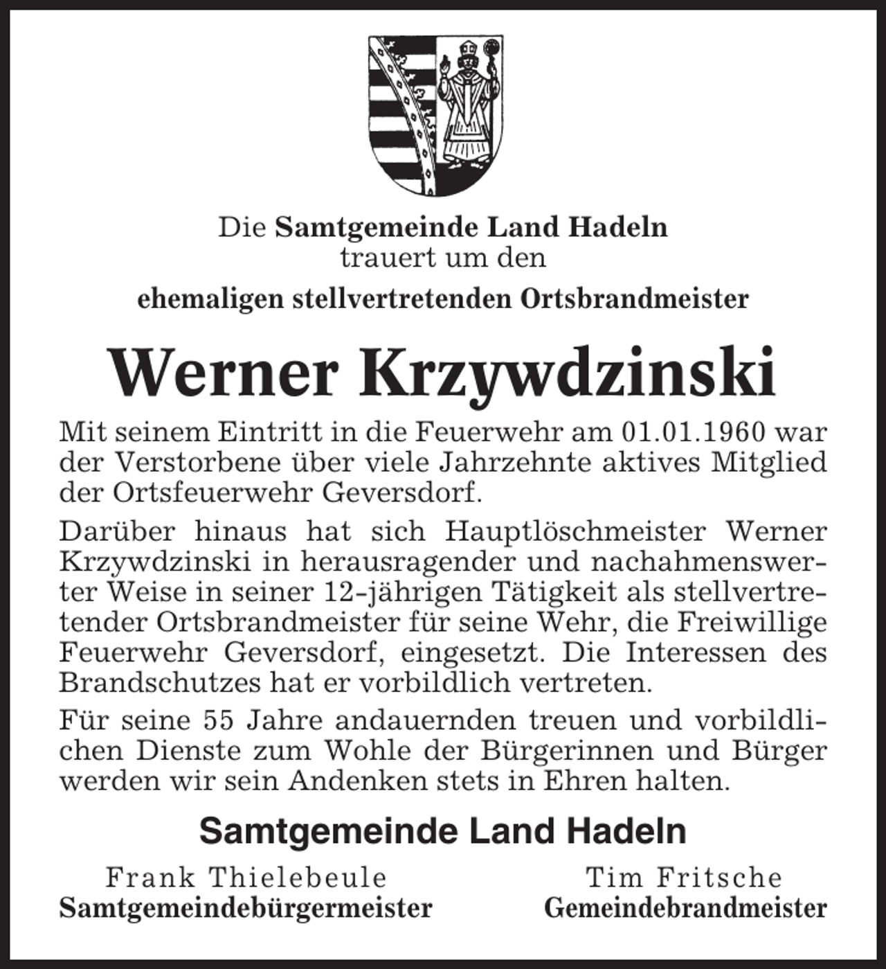 <p>Die Samtgemeinde Land Hadeln<br />trauert um den<br />ehemaligen stellvertretenden Ortsbrandmeister</p><p>Werner Krzywdzinski<br />Mit seinem Eintritt in die Feuerwehr am 01.01.1960 war<br />der Verstorbene über viele Jahrzehnte aktives Mitglied<br />der Ortsfeuerwehr Geversdorf.<br />Darüber hinaus hat sich Hauptlöschmeister Werner<br />Krzywdzinski in herausragender und nachahmenswerter Weise in seiner 12-jährigen Tätigkeit als stellvertretender Ortsbrandmeister für seine Wehr, die Freiwillige<br />Feuerwehr Geversdorf, eingesetzt. Die Interessen des<br />Brandschutzes hat er vorbildlich vertreten.<br />Für seine 55 Jahre andauernden treuen und vorbildlichen Dienste zum Wohle der Bürgerinnen und Bürger<br />werden wir sein Andenken stets in Ehren halten.</p><p>Samtgemeinde Land Hadeln<br />Frank Thielebeule<br />Samtgemeindebürgermeister</p><p>Tim Fritsche<br />Gemeindebrandmeister</p>