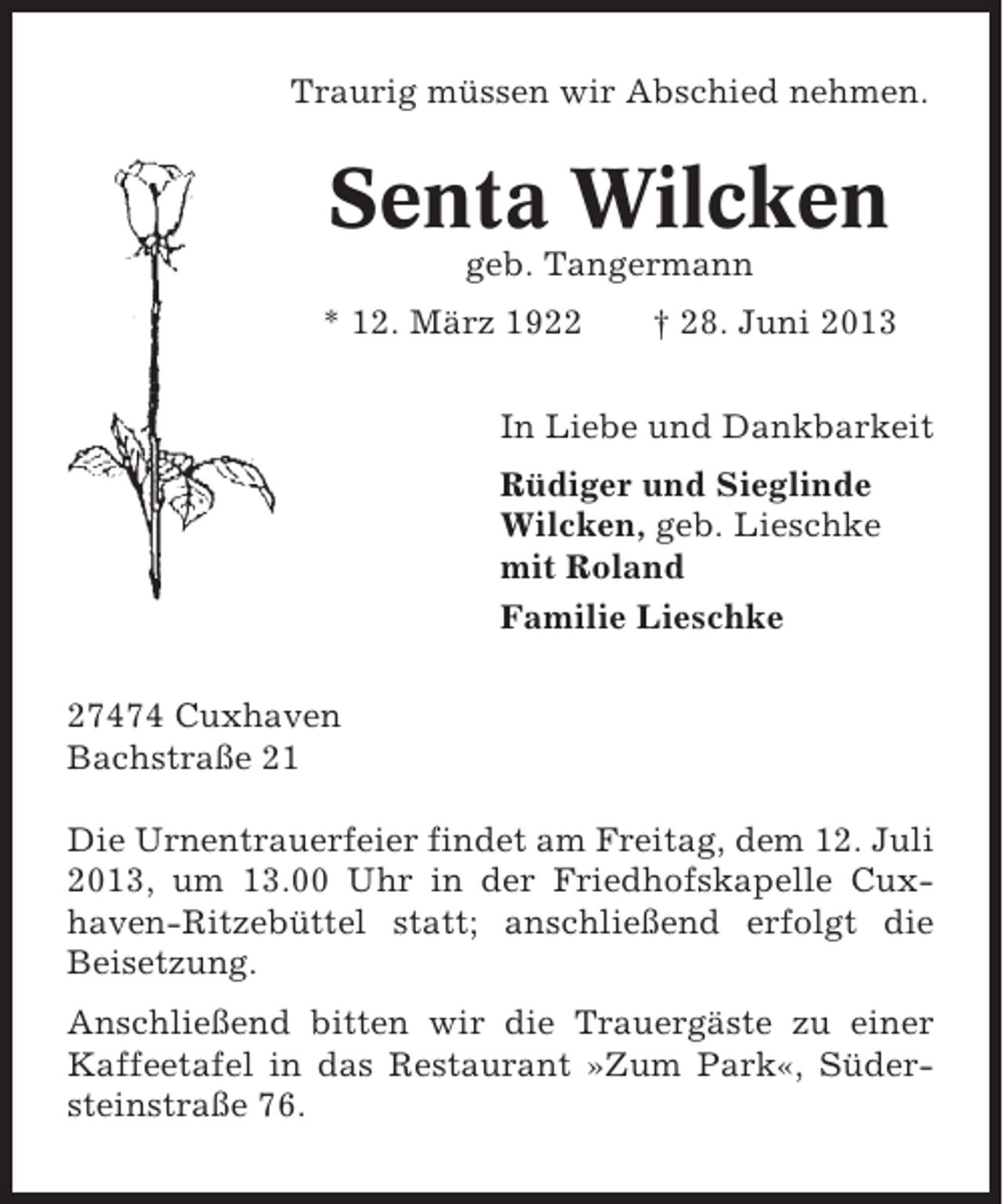 <p>Traurig müssen wir Abschied nehmen.</p><p>Senta Wilcken<br />geb. Tangermann<br />* 12. März 1922</p><p>† 28. Juni 2013</p><p>In Liebe und Dankbarkeit<br />Rüdiger und Sieglinde<br />Wilcken, geb. Lieschke<br />mit Roland<br />Familie Lieschke<br />27474 Cuxhaven<br />Bachstraße 21<br />Die Urnentrauerfeier findet am Freitag, dem 12. Juli<br />2013, um 13.00 Uhr in der Friedhofskapelle Cuxhaven-Ritzebüttel statt; anschließend erfolgt die<br />Beisetzung.<br />Anschließend bitten wir die Trauergäste zu einer<br />Kaffeetafel in das Restaurant »Zum Park«, Südersteinstraße 76.</p>