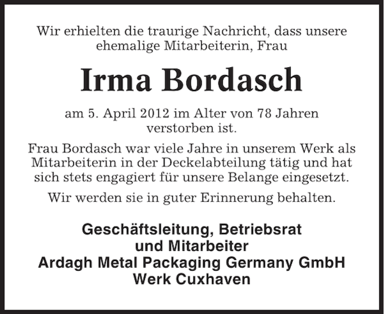<p>Wir erhielten die traurige Nachricht, dass unsere<br />ehemalige Mitarbeiterin, Frau</p><p>Irma Bordasch<br />am 5. April 2012 im Alter von 78 Jahren<br />verstorben ist.<br />Frau Bordasch war viele Jahre in unserem Werk als<br />Mitarbeiterin in der Deckelabteilung tätig und hat<br />sich stets engagiert für unsere Belange eingesetzt.<br />Wir werden sie in guter Erinnerung behalten.</p><p>Geschäftsleitung, Betriebsrat<br />und Mitarbeiter<br />Ardagh Metal Packaging Germany GmbH<br />Werk Cuxhaven</p>
