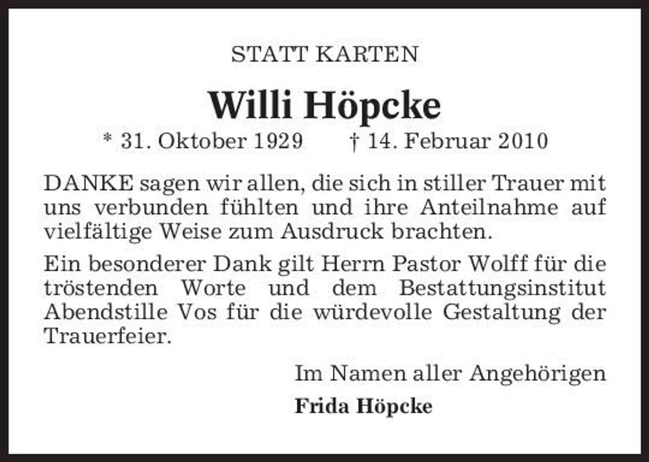 <p>STATT KARTEN</p><p>Willi Höpcke<br />* 31. Oktober 1929 † 14. Februar 2010 DANKE sagen wir allen, die sich in stiller Trauer mit uns verbunden fühlten und ihre Anteilnahme auf vielfältige Weise zum Ausdruck brachten. Ein besonderer Dank gilt Herrn Pastor Wolff für die tröstenden Worte und dem Bestattungsinstitut Abendstille Vos für die würdevolle Gestaltung der Trauerfeier. Im Namen aller Angehörigen<br />Frida Höpcke</p>