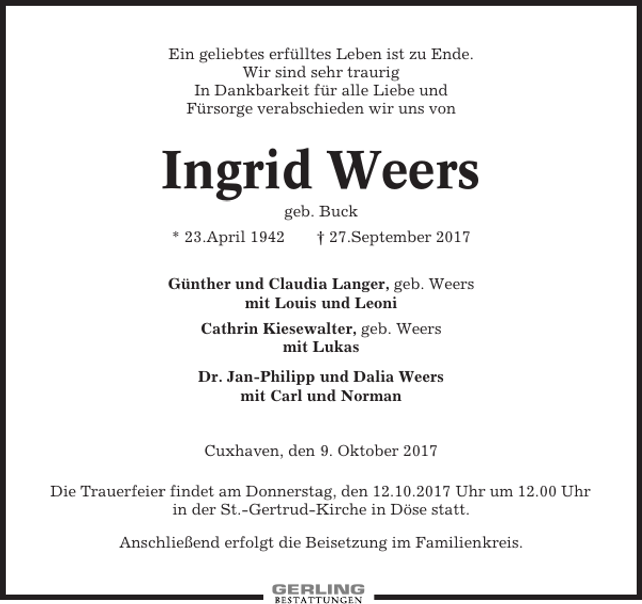 <p>Ein geliebtes erfülltes Leben ist zu Ende.<br />Wir sind sehr traurig<br />In Dankbarkeit für alle Liebe und<br />Fürsorge verabschieden wir uns von</p><p>Ingrid Weers<br />geb. Buck<br />* 23.April 1942</p><p>† 27.September 2017</p><p>Günther und Claudia Langer, geb. Weers<br />mit Louis und Leoni<br />Cathrin Kiesewalter, geb. Weers<br />mit Lukas<br />Dr. Jan-Philipp und Dalia Weers<br />mit Carl und Norman</p><p>Cuxhaven, den 9. Oktober 2017<br />Die Trauerfeier findet am Donnerstag, den 12.10.2017 Uhr um 12.00 Uhr<br />in der St.-Gertrud-Kirche in Döse statt.<br />Anschließend erfolgt die Beisetzung im Familienkreis.</p>