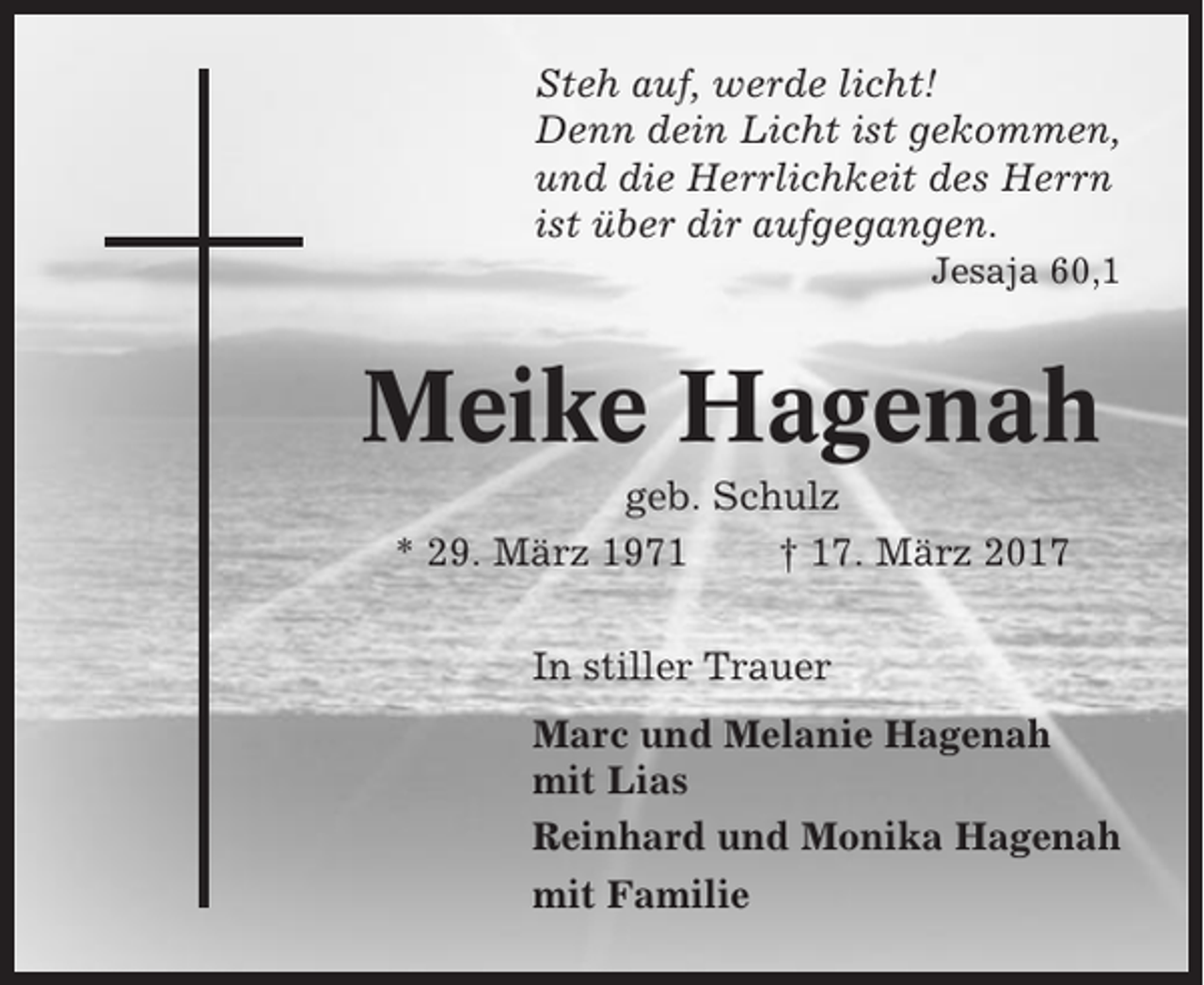 <p>Steh auf, werde licht!<br />Denn dein Licht ist gekommen,<br />und die Herrlichkeit des Herrn<br />ist über dir aufgegangen.<br />Jesaja 60,1</p><p>Meike Hagenah<br />geb. Schulz<br />* 29. März 1971<br />† 17. März 2017<br />In stiller Trauer<br />Marc und Melanie Hagenah<br />mit Lias<br />Reinhard und Monika Hagenah<br />mit Familie</p>