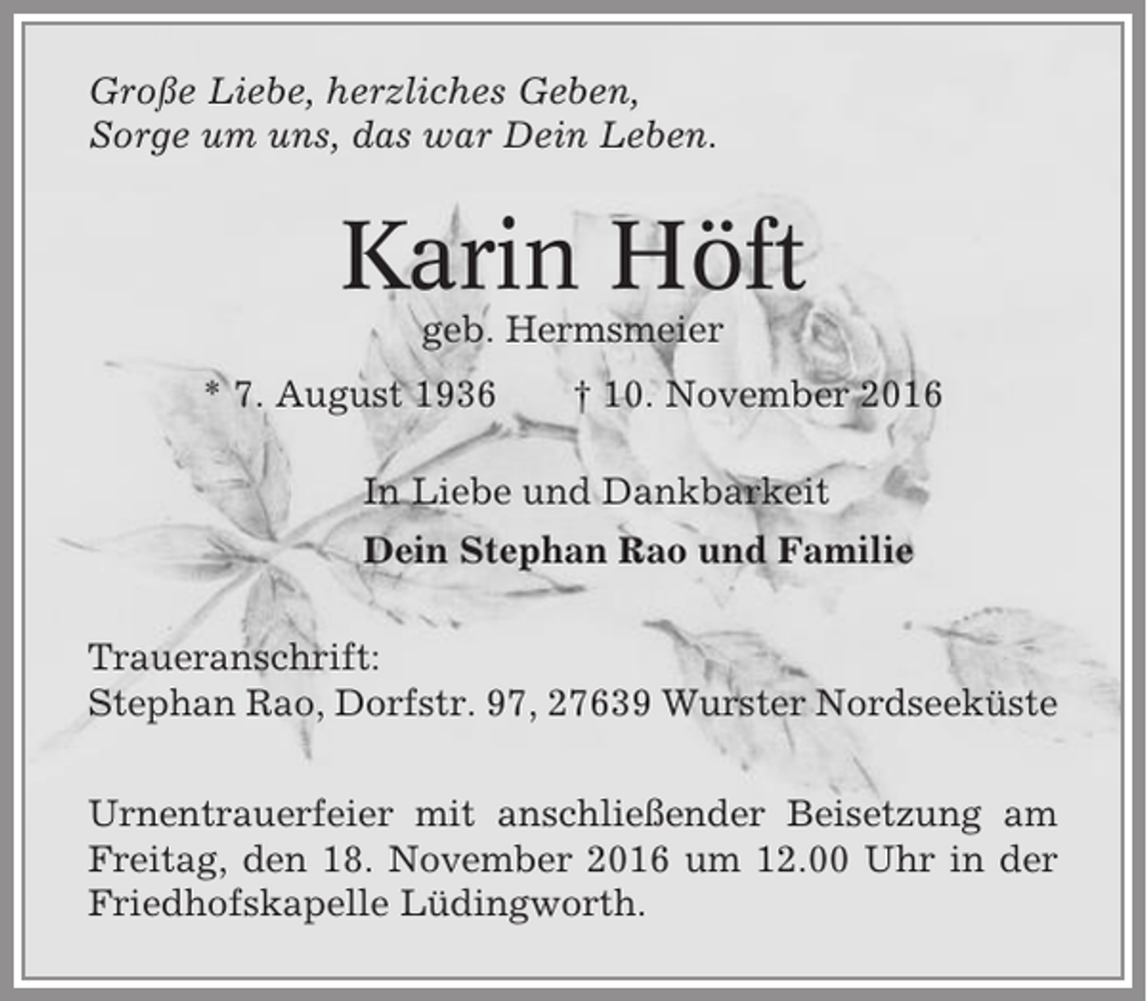 <p>Große Liebe, herzliches Geben,<br />Sorge um uns, das war Dein Leben.</p><p>Karin Höft<br />geb. Hermsmeier<br />* 7. August 1936</p><p>† 10. November 2016</p><p>In Liebe und Dankbarkeit<br />Dein Stephan Rao und Familie<br />Traueranschrift:<br />Stephan Rao, Dorfstr. 97, 27639 Wurster Nordseeküste<br />Urnentrauerfeier mit anschließender Beisetzung am<br />Freitag, den 18. November 2016 um 12.00 Uhr in der<br />Friedhofskapelle Lüdingworth.</p>