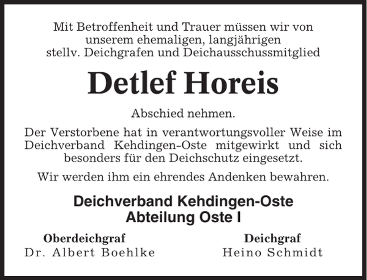<p>Mit Betroffenheit und Trauer müssen wir von<br />unserem ehemaligen, langjährigen<br />stellv. Deichgrafen und Deichausschussmitglied</p><p>Detlef Horeis<br />Abschied nehmen.<br />Der Verstorbene hat in verantwortungsvoller Weise im<br />Deichverband Kehdingen-Oste mitgewirkt und sich<br />besonders für den Deichschutz eingesetzt.<br />Wir werden ihm ein ehrendes Andenken bewahren.</p><p>Deichverband Kehdingen-Oste<br />Abteilung Oste I<br />Oberdeichgraf<br />Dr. Albert Boehlke</p><p>Deichgraf<br />Heino Schmidt</p>