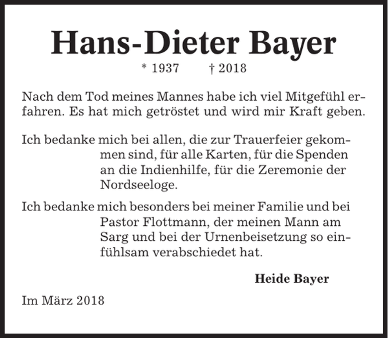 <p>Hans-Dieter Bayer<br />* 1937</p><p>† 2018</p><p>Nach dem Tod meines Mannes habe ich viel Mitgefühl erfahren. Es hat mich getröstet und wird mir Kraft geben.<br />Ich bedanke mich bei allen, die zur Trauerfeier gekommen sind, für alle Karten, für die Spenden<br />an die Indienhilfe, für die Zeremonie der<br />Nordseeloge.<br />Ich bedanke mich besonders bei meiner Familie und bei<br />Pastor Flottmann, der meinen Mann am<br />Sarg und bei der Urnenbeisetzung so einfühlsam verabschiedet hat.<br />Heide Bayer<br />Im März 2018</p>