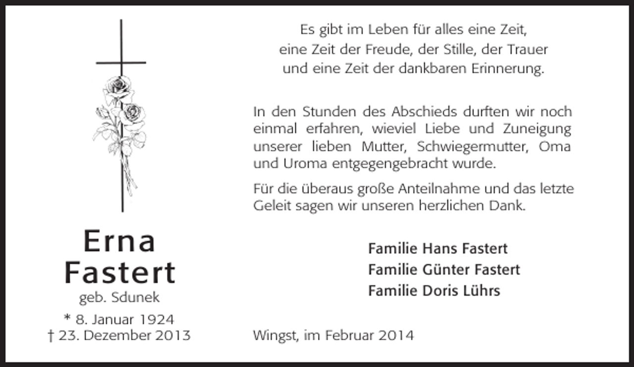 <p>Es gibt im Leben für alles eine Zeit,<br />eine Zeit der Freude, der Stille, der Trauer<br />und eine Zeit der dankbaren Erinnerung.<br />In den Stunden des Abschieds durften wir noch<br />einmal erfahren, wieviel Liebe und Zuneigung<br />unserer lieben Mutter, Schwiegermutter, Oma<br />und Uroma entgegengebracht wurde.<br />Für die überaus große Anteilnahme und das letzte<br />Geleit sagen wir unseren herzlichen Dank.</p><p>Erna<br />Fastert<br />geb. Sdunek<br />* 8. Januar 1924<br />† 23. Dezember 2013</p><p>Familie Hans Fastert<br />Familie Günter Fastert<br />Familie Doris Lührs<br />Wingst, im Februar 2014</p>