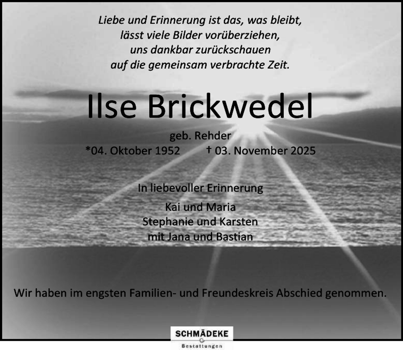 <p>Liebe und Erinnerung ist das, was bleibt,<br />lässt viele Bilder vorüberziehen,<br />uns dankbar zurückschauen<br />auf die gemeinsam verbrachte Zeit.</p><p>Ilse Brickwedel</p><p>geb. Rehder<br />*04. Oktober 1952<br />† 03. November 2025<br />In liebevoller Erinnerung<br />Kai und Maria<br />Stephanie und Karsten<br />mit Jana und Bastian</p><p>Wir haben im engsten Familien- und Freundeskreis Abschied genommen.</p>
