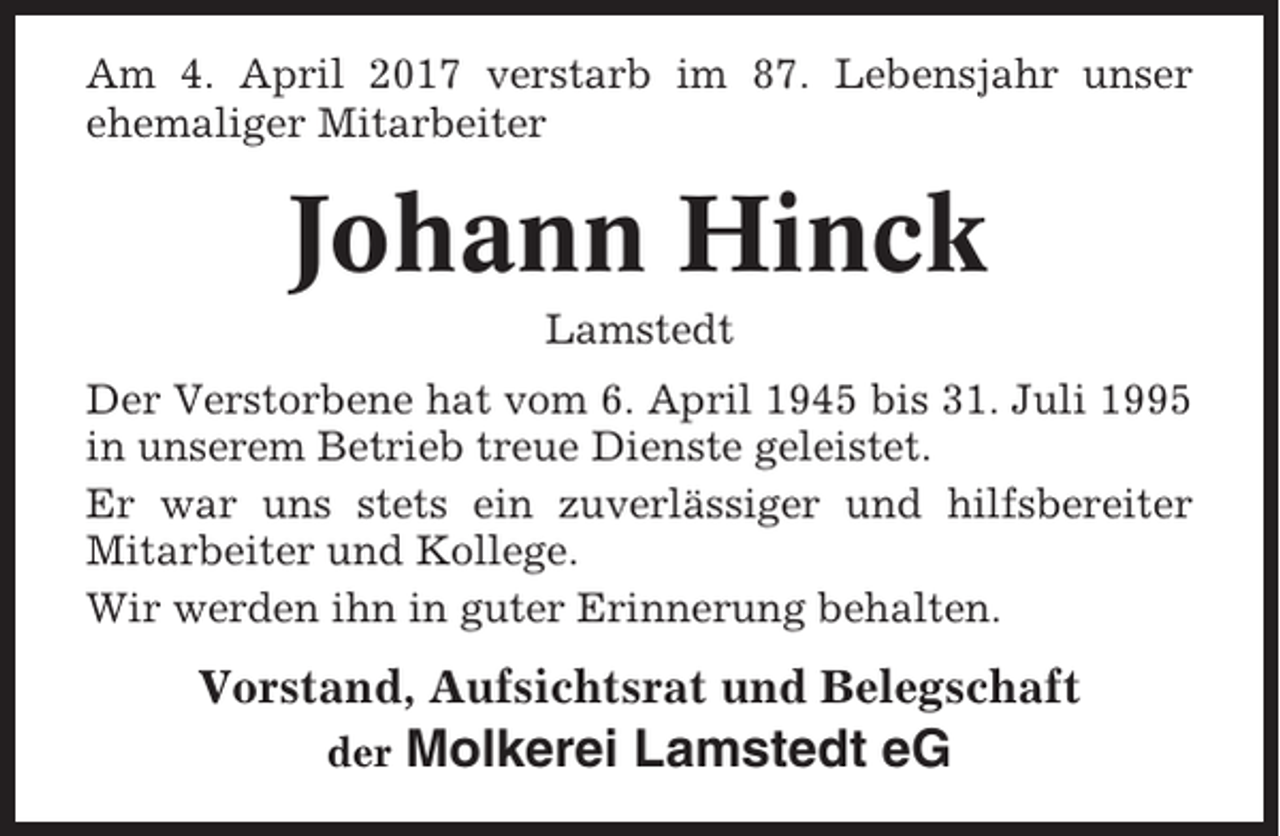 <p>Am 4. April 2017 verstarb im 87. Lebensjahr unser<br />ehemaliger Mitarbeiter</p><p>Johann Hinck<br />Lamstedt<br />Der Verstorbene hat vom 6. April 1945 bis 31. Juli 1995<br />in unserem Betrieb treue Dienste geleistet.<br />Er war uns stets ein zuverlässiger und hilfsbereiter<br />Mitarbeiter und Kollege.<br />Wir werden ihn in guter Erinnerung behalten.</p><p>Vorstand, Aufsichtsrat und Belegschaft<br />der</p><p>Molkerei Lamstedt eG</p>