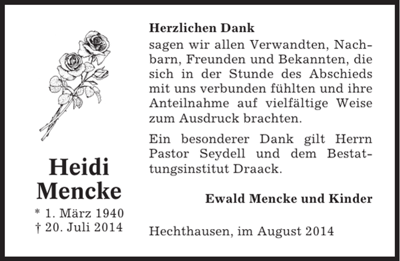 <p>Herzlichen Dank<br />sagen wir allen Verwandten, Nachbarn, Freunden und Bekannten, die<br />sich in der Stunde des Abschieds<br />mit uns verbunden fühlten und ihre<br />Anteilnahme auf vielfältige Weise<br />zum Ausdruck brachten.</p><p>Heidi<br />Mencke<br />* 1. März 1940<br />† 20. Juli 2014</p><p>Ein besonderer Dank gilt Herrn<br />Pastor Seydell und dem Bestattungsinstitut Draack.<br />Ewald Mencke und Kinder<br />Hechthausen, im August 2014</p>