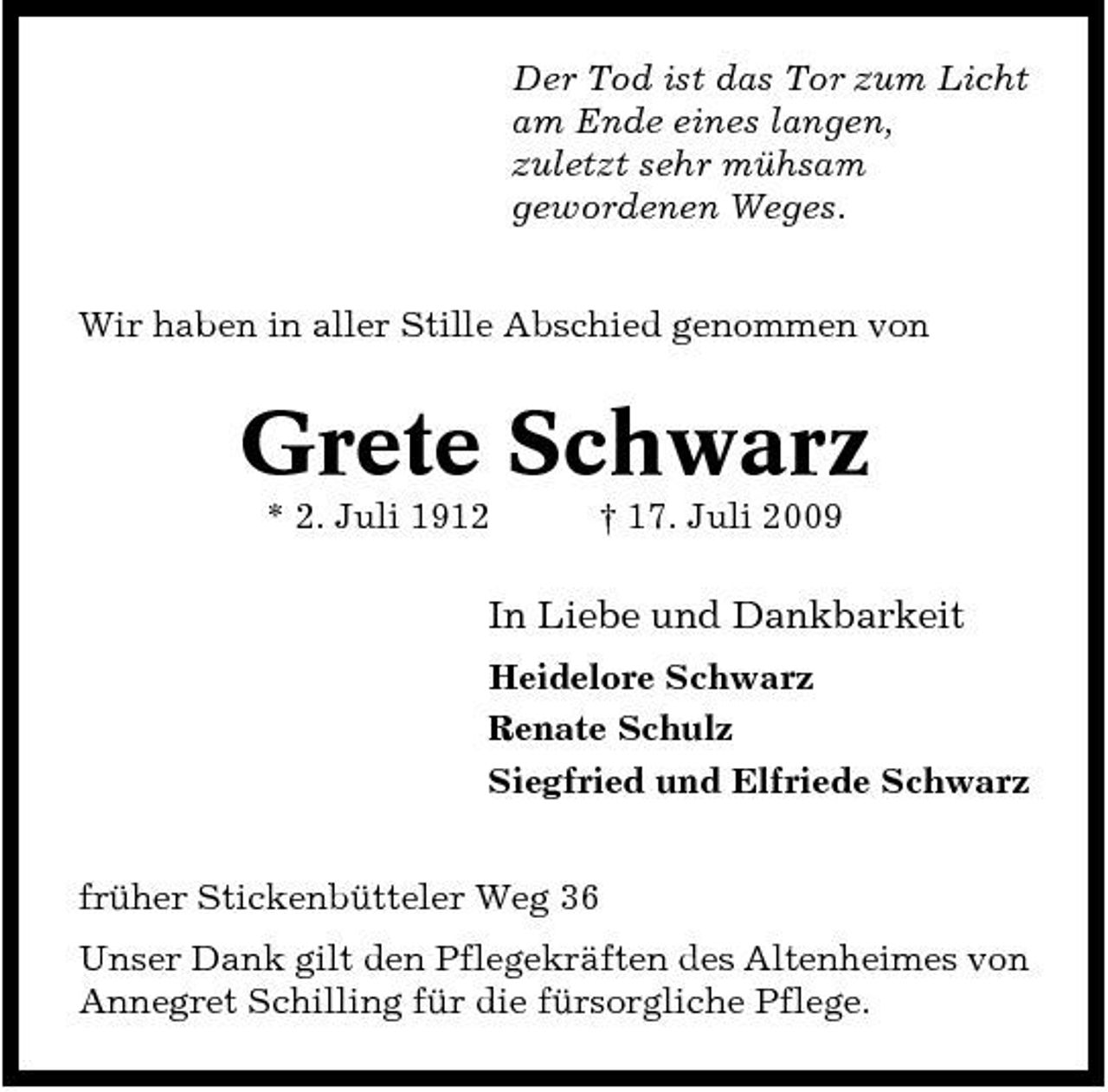<p>Der Tod ist das Tor zum Licht am Ende eines langen, zuletzt sehr mühsam gewordenen Weges. Wir haben in aller Stille Abschied genommen von</p><p>Grete Schwarz<br />* 2. Juli 1912 † 17. Juli 2009</p><p>In Liebe und Dankbarkeit<br />Heidelore Schwarz Renate Schulz Siegfried und Elfriede Schwarz früher Stickenbütteler Weg 36 Unser Dank gilt den Pflegekräften des Altenheimes von Annegret Schilling für die fürsorgliche Pflege.</p>