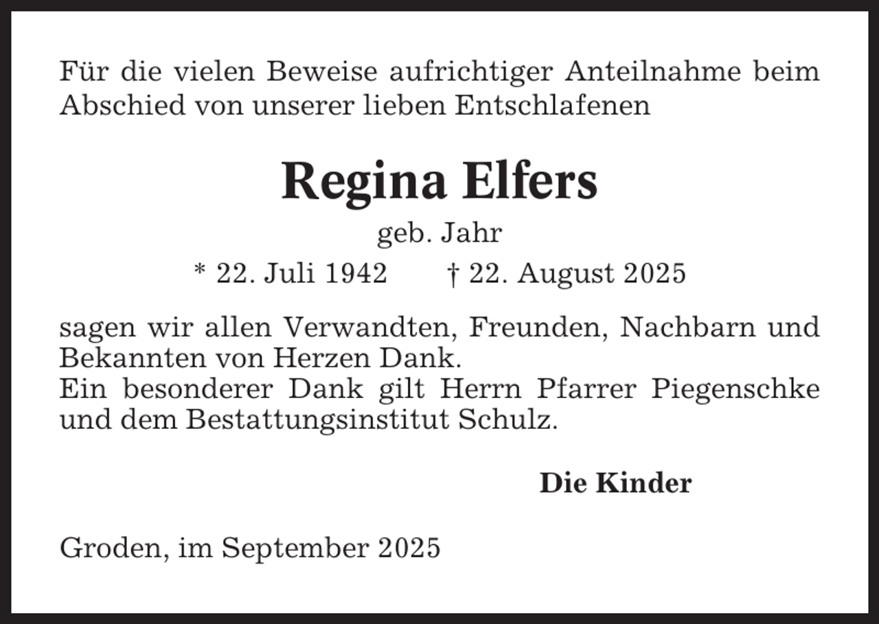 <p>Für die vielen Beweise aufrichtiger Anteilnahme beim<br />Abschied von unserer lieben Entschlafenen</p><p>Regina Elfers<br />geb. Jahr<br />* 22. Juli 1942<br />† 22. August 2025<br />sagen wir allen Verwandten, Freunden, Nachbarn und<br />Bekannten von Herzen Dank.<br />Ein besonderer Dank gilt Herrn Pfarrer Piegenschke<br />und dem Bestattungsinstitut Schulz.<br />Die Kinder<br />Groden, im September 2025</p>