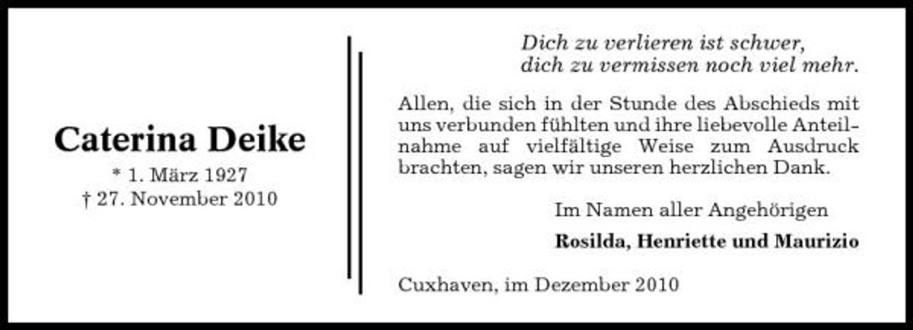 <p>Dich zu verlieren ist schwer, dich zu vermissen noch viel mehr.</p><p>Caterina Deike<br />* 1. März 1927 † 27. November 2010</p><p>Allen, die sich in der Stunde des Abschieds mit uns verbunden fühlten und ihre liebevolle Anteilnahme auf vielfältige Weise zum Ausdruck brachten, sagen wir unseren herzlichen Dank. Im Namen aller Angehörigen Rosilda, Henriette und Maurizio Cuxhaven, im Dezember 2010</p>