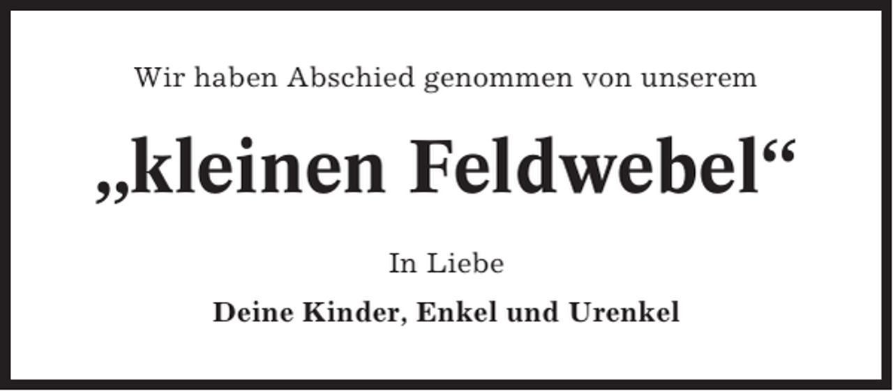 <p>Wir haben Abschied genommen von unserem</p><p>„kleinen Feldwebel“<br />In Liebe<br />Deine Kinder, Enkel und Urenkel</p>