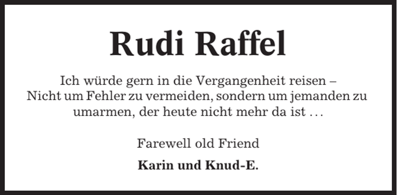 <p>Rudi Raffel<br />Ich würde gern in die Vergangenheit reisen –<br />Nicht um Fehler zu vermeiden, sondern um jemanden zu<br />umarmen, der heute nicht mehr da ist . . .<br />Farewell old Friend<br />Karin und Knud-E.</p>
