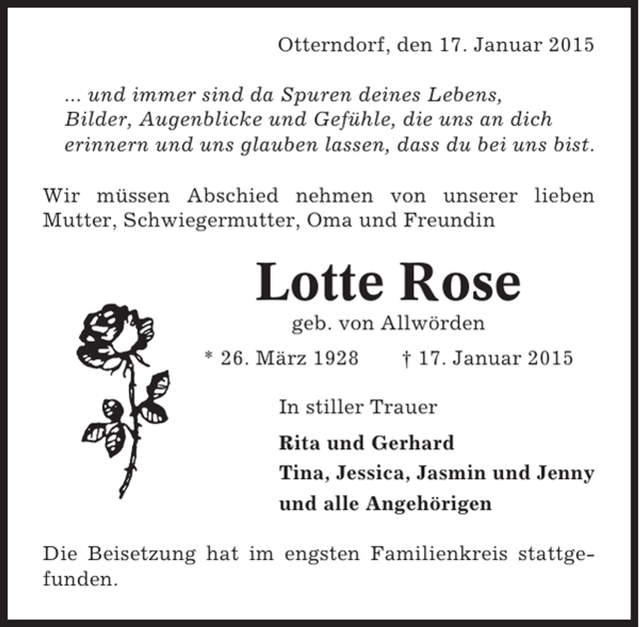 <p>Otterndorf, den 17. Januar 2015<br />... und immer sind da Spuren deines Lebens,<br />Bilder, Augenblicke und Gefühle, die uns an dich<br />erinnern und uns glauben lassen, dass du bei uns bist.<br />Wir müssen Abschied nehmen von unserer lieben<br />Mutter, Schwiegermutter, Oma und Freundin</p><p>Lotte Rose<br />geb. von Allwörden<br />* 26. März 1928</p><p>† 17. Januar 2015</p><p>In stiller Trauer<br />Rita und Gerhard<br />Tina, Jessica, Jasmin und Jenny<br />und alle Angehörigen<br />Die Beisetzung hat im engsten Familienkreis stattgefunden.</p>