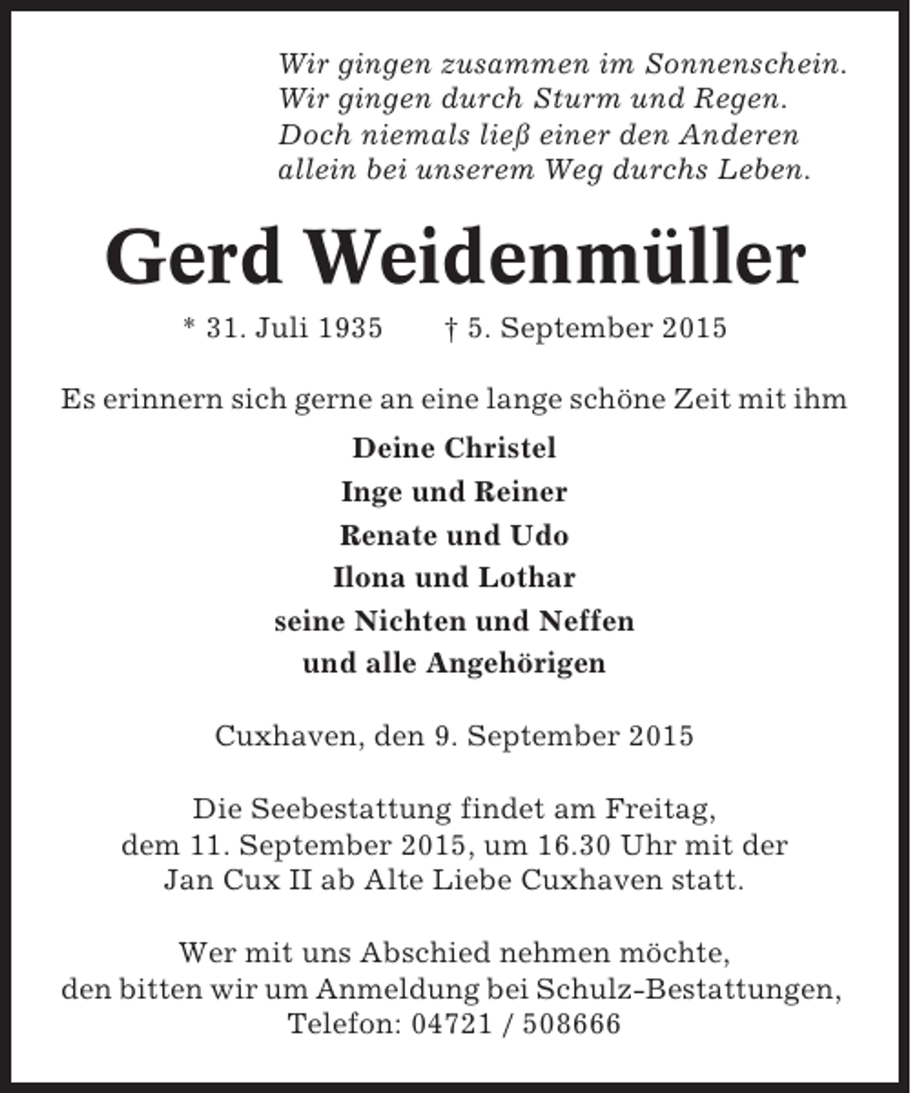 <p>Wir gingen zusammen im Sonnenschein.<br />Wir gingen durch Sturm und Regen.<br />Doch niemals ließ einer den Anderen<br />allein bei unserem Weg durchs Leben.</p>
<p>Gerd Weidenmüller<br />* 31. Juli 1935</p>
<p>† 5. September 2015</p>
<p>Es erinnern sich gerne an eine lange schöne Zeit mit ihm<br />Deine Christel<br />Inge und Reiner<br />Renate und Udo<br />Ilona und Lothar<br />seine Nichten und Neffen<br />und alle Angehörigen<br />Cuxhaven, den 9. September 2015<br />Die Seebestattung findet am Freitag,<br />dem 11. September 2015, um 16.30 Uhr mit der<br />Jan Cux II ab Alte Liebe Cuxhaven statt.<br />Wer mit uns Abschied nehmen möchte,<br />den bitten wir um Anmeldung bei Schulz-Bestattungen,<br />Telefon: 04721 / 508666</p>