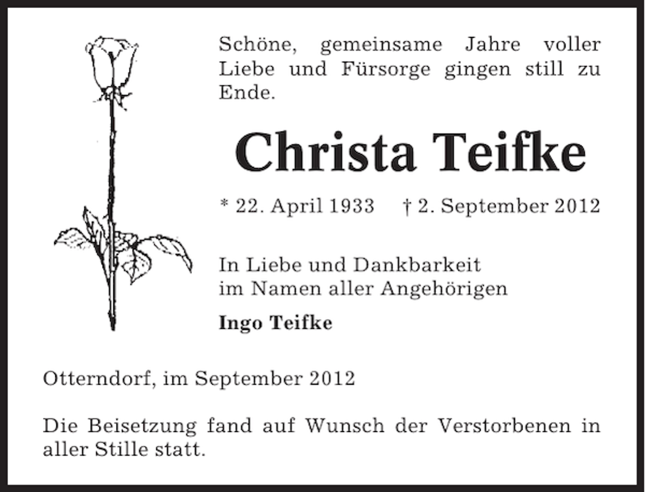 <p>Schöne, gemeinsame Jahre voller<br />Liebe und Fürsorge gingen still zu<br />Ende.</p><p>Christa Teifke<br />* 22. April 1933</p><p>† 2. September 2012</p><p>In Liebe und Dankbarkeit<br />im Namen aller Angehörigen<br />Ingo Teifke<br />Otterndorf, im September 2012<br />Die Beisetzung fand auf Wunsch der Verstorbenen in<br />aller Stille statt.</p>