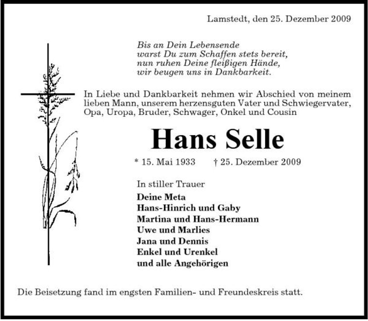 <p>Lamstedt, den 25. Dezember 2009 Bis an Dein Lebensende warst Du zum Schaffen stets bereit, nun ruhen Deine fleißigen Hände, wir beugen uns in Dankbarkeit. In Liebe und Dankbarkeit nehmen wir Abschied von meinem lieben Mann, unserem herzensguten Vater und Schwiegervater, Opa, Uropa, Bruder, Schwager, Onkel und Cousin</p><p>Hans Selle<br />* 15. Mai 1933 † 25. Dezember 2009 In stiller Trauer Deine Meta Hans-Hinrich und Gaby Martina und Hans-Hermann Uwe und Marlies Jana und Dennis Enkel und Urenkel und alle Angehörigen Die Beisetzung fand im engsten Familien- und Freundeskreis statt.</p>