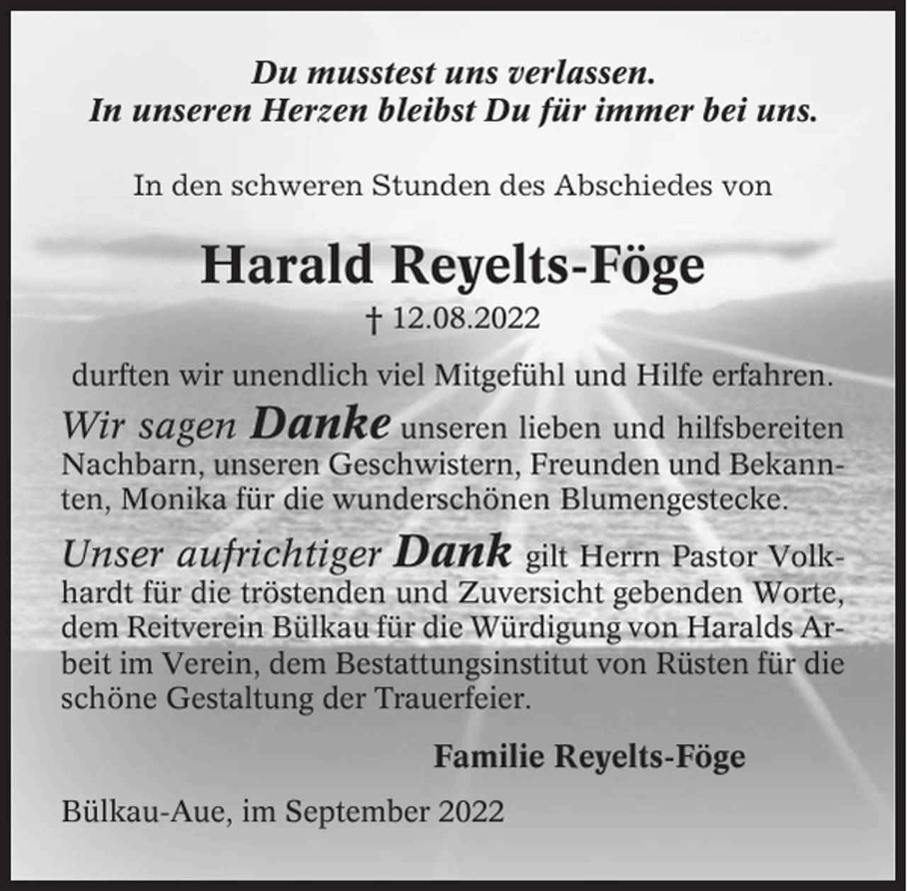 <p>Du musstest uns verlassen.<br />In unseren Herzen bleibst Du für immer bei uns.<br />In den schweren Stunden des Abschiedes von</p><p>Harald Reyelts-Föge<br />† 12.08.2022<br />durften wir unendlich viel Mitgefühl und Hilfe erfahren.</p><p>Wir sagen Danke unseren lieben und hilfsbereiten<br />Nachbarn, unseren Geschwistern, Freunden und Bekannten, Monika für die wunderschönen Blumengestecke.</p><p>Unser aufrichtiger Dank</p><p>gilt Herrn Pastor Volkhardt für die tröstenden und Zuversicht gebenden Worte,<br />dem Reitverein Bülkau für die Würdigung von Haralds Arbeit im Verein, dem Bestattungsinstitut von Rüsten für die<br />schöne Gestaltung der Trauerfeier.</p><p>Familie Reyelts-Föge<br />Bülkau-Aue, im September 2022</p>